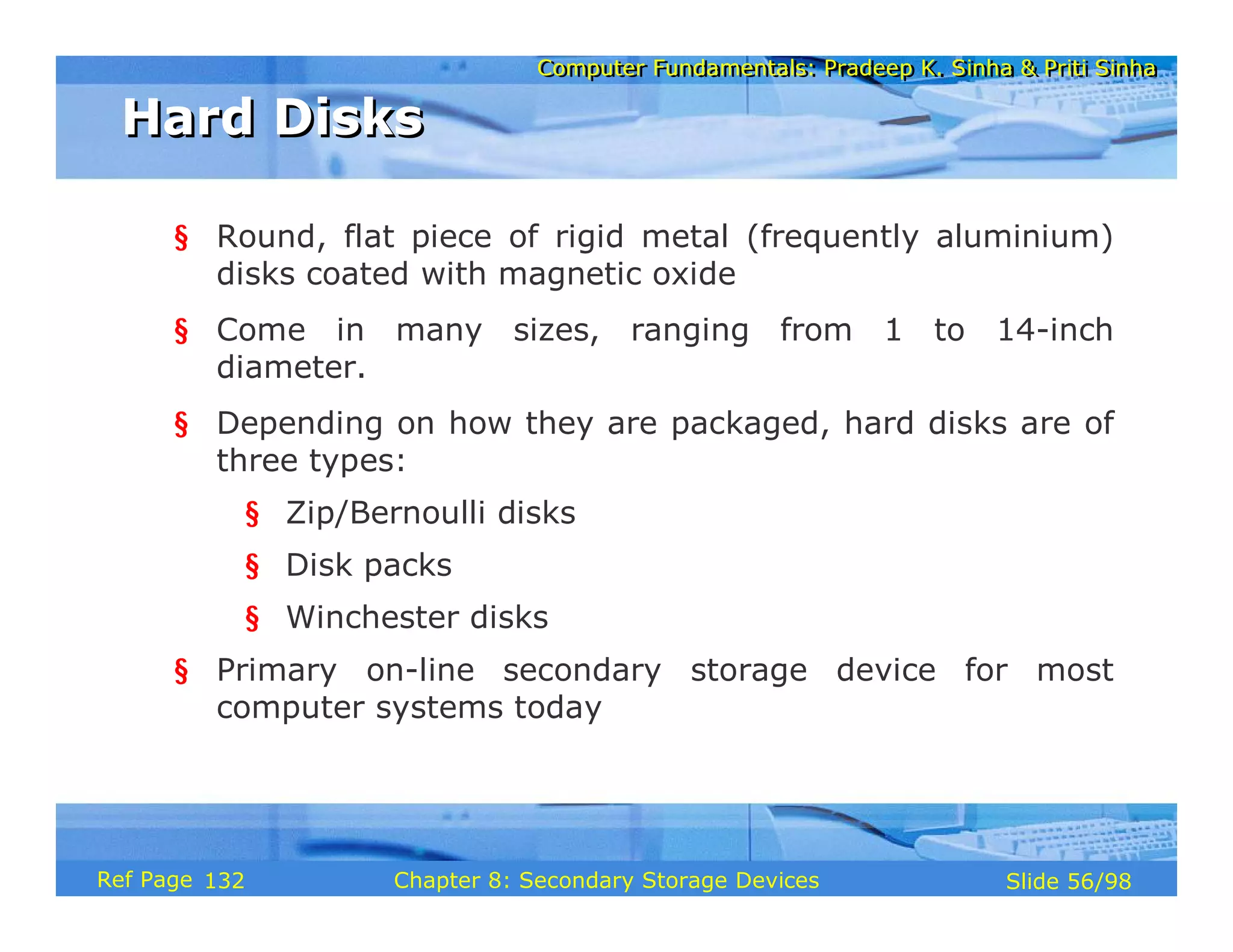 Computer Fundamentals: Pradeep K. Sinha & Priti Sinha
Computer Fundamentals: Pradeep K. Sinha & Priti Sinha
Slide 56/98
Chapter 8: Secondary Storage Devices
Ref Page
§ Round, flat piece of rigid metal (frequently aluminium)
disks coated with magnetic oxide
§ Come in many sizes, ranging from 1 to 14-inch
diameter.
§ Depending on how they are packaged, hard disks are of
three types:
§ Zip/Bernoulli disks
§ Disk packs
§ Winchester disks
§ Primary on-line secondary storage device for most
computer systems today
Hard Disks
Hard Disks
132
 