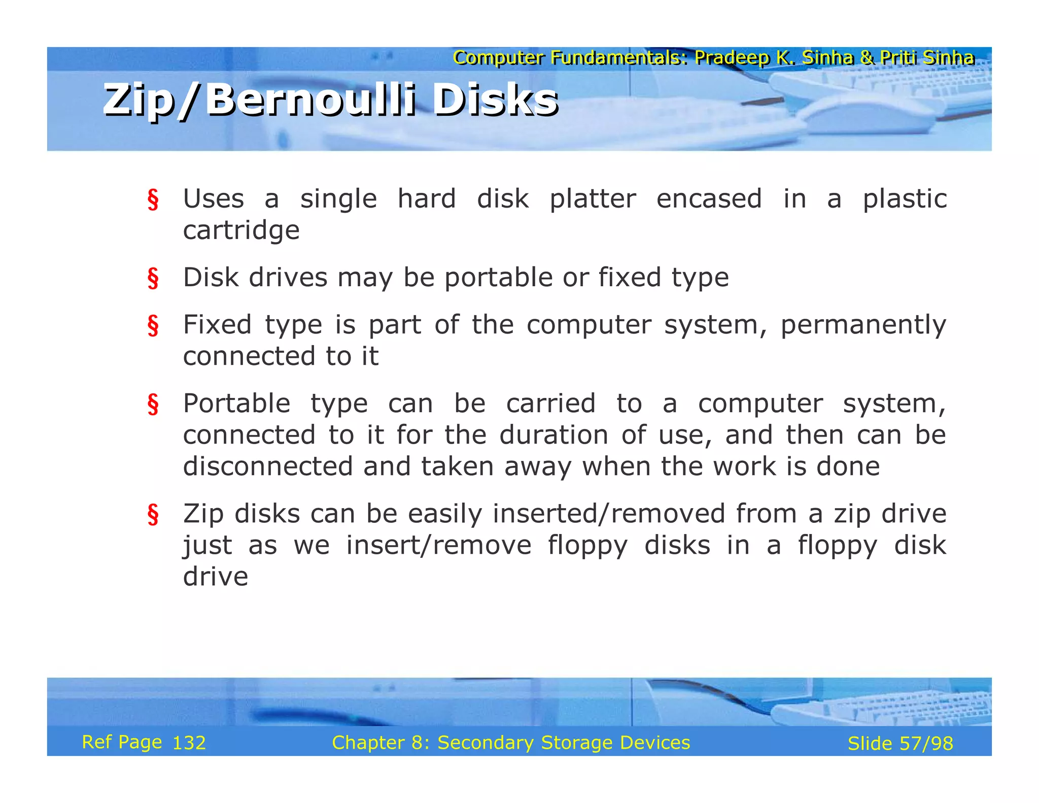 Computer Fundamentals: Pradeep K. Sinha & Priti Sinha
Computer Fundamentals: Pradeep K. Sinha & Priti Sinha
Slide 57/98
Chapter 8: Secondary Storage Devices
Ref Page
§ Uses a single hard disk platter encased in a plastic
cartridge
§ Disk drives may be portable or fixed type
§ Fixed type is part of the computer system, permanently
connected to it
§ Portable type can be carried to a computer system,
connected to it for the duration of use, and then can be
disconnected and taken away when the work is done
§ Zip disks can be easily inserted/removed from a zip drive
just as we insert/remove floppy disks in a floppy disk
drive
Zip/Bernoulli Disks
Zip/Bernoulli Disks
132
 