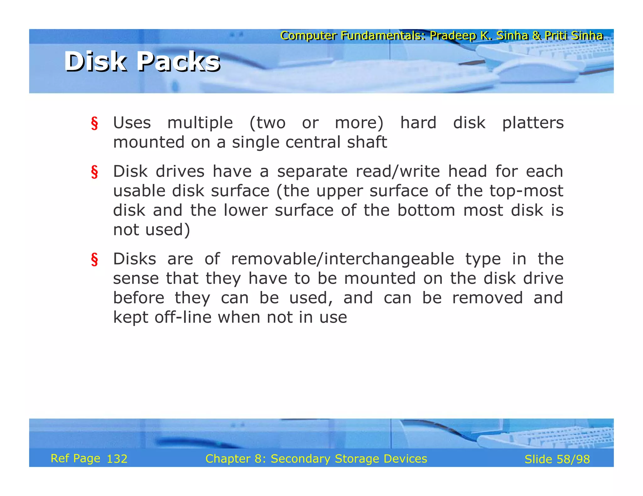 Computer Fundamentals: Pradeep K. Sinha & Priti Sinha
Computer Fundamentals: Pradeep K. Sinha & Priti Sinha
Slide 58/98
Chapter 8: Secondary Storage Devices
Ref Page
§ Uses multiple (two or more) hard disk platters
mounted on a single central shaft
§ Disk drives have a separate read/write head for each
usable disk surface (the upper surface of the top-most
disk and the lower surface of the bottom most disk is
not used)
§ Disks are of removable/interchangeable type in the
sense that they have to be mounted on the disk drive
before they can be used, and can be removed and
kept off-line when not in use
Disk Packs
Disk Packs
132
 