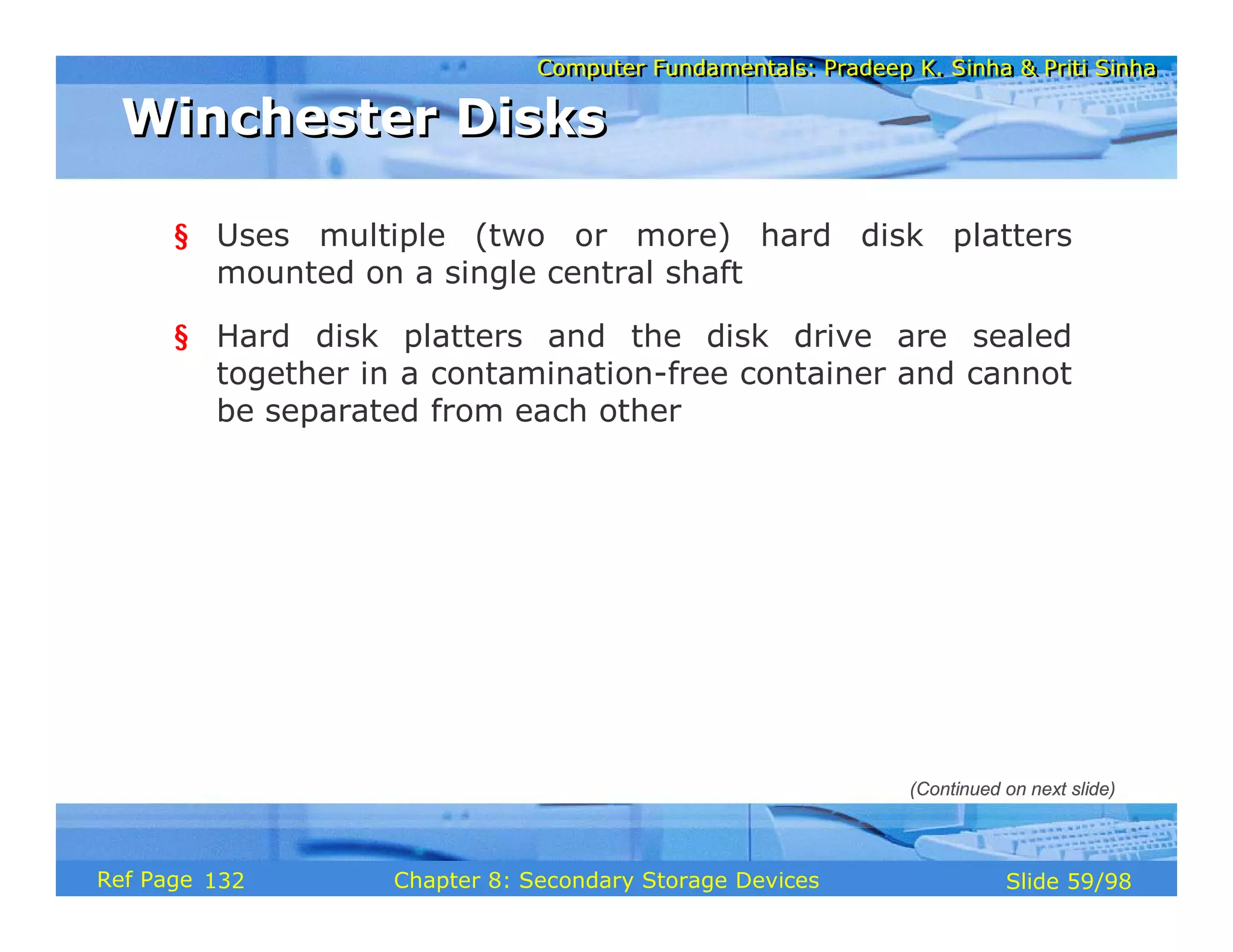 Computer Fundamentals: Pradeep K. Sinha & Priti Sinha
Computer Fundamentals: Pradeep K. Sinha & Priti Sinha
Slide 59/98
Chapter 8: Secondary Storage Devices
Ref Page
§ Uses multiple (two or more) hard disk platters
mounted on a single central shaft
§ Hard disk platters and the disk drive are sealed
together in a contamination-free container and cannot
be separated from each other
Winchester Disks
Winchester Disks
(Continued on next slide)
132
 