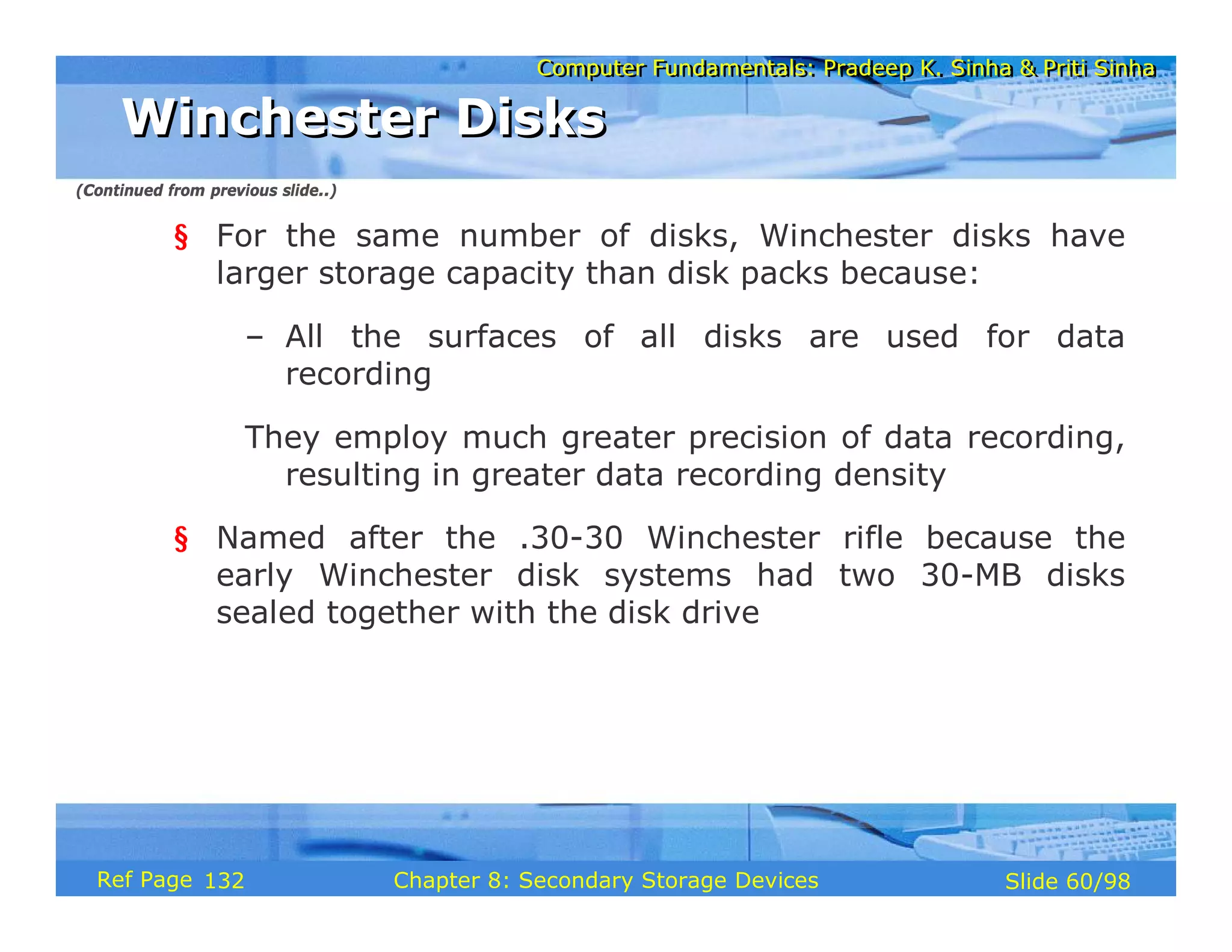 Computer Fundamentals: Pradeep K. Sinha & Priti Sinha
Computer Fundamentals: Pradeep K. Sinha & Priti Sinha
Slide 60/98
Chapter 8: Secondary Storage Devices
Ref Page
§ For the same number of disks, Winchester disks have
larger storage capacity than disk packs because:
– All the surfaces of all disks are used for data
recording
They employ much greater precision of data recording,
resulting in greater data recording density
§ Named after the .30-30 Winchester rifle because the
early Winchester disk systems had two 30-MB disks
sealed together with the disk drive
Winchester Disks
Winchester Disks
(Continued from previous slide..)
132
 