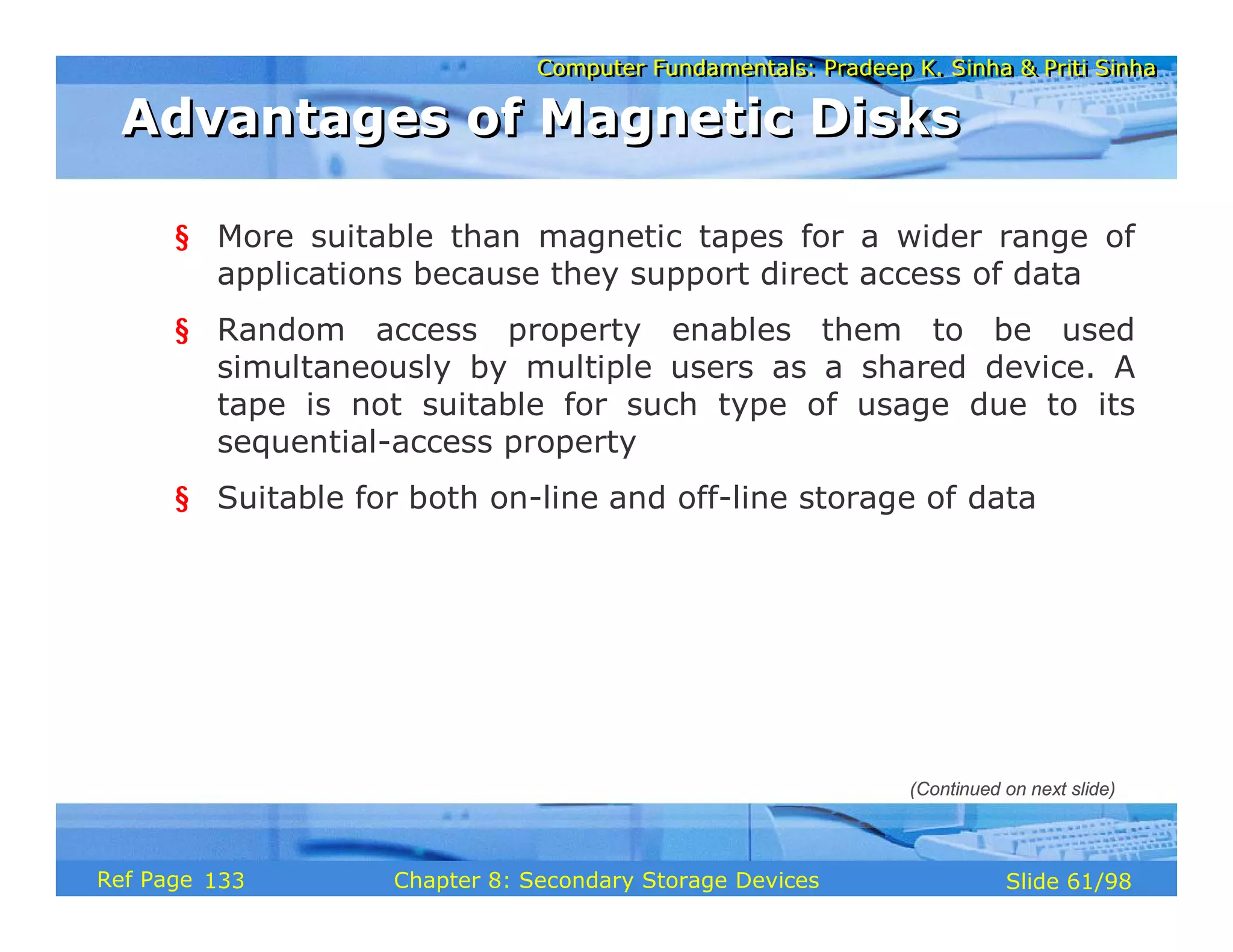 Computer Fundamentals: Pradeep K. Sinha & Priti Sinha
Computer Fundamentals: Pradeep K. Sinha & Priti Sinha
Slide 61/98
Chapter 8: Secondary Storage Devices
Ref Page
§ More suitable than magnetic tapes for a wider range of
applications because they support direct access of data
§ Random access property enables them to be used
simultaneously by multiple users as a shared device. A
tape is not suitable for such type of usage due to its
sequential-access property
§ Suitable for both on-line and off-line storage of data
Advantages of Magnetic Disks
Advantages of Magnetic Disks
(Continued on next slide)
133
 