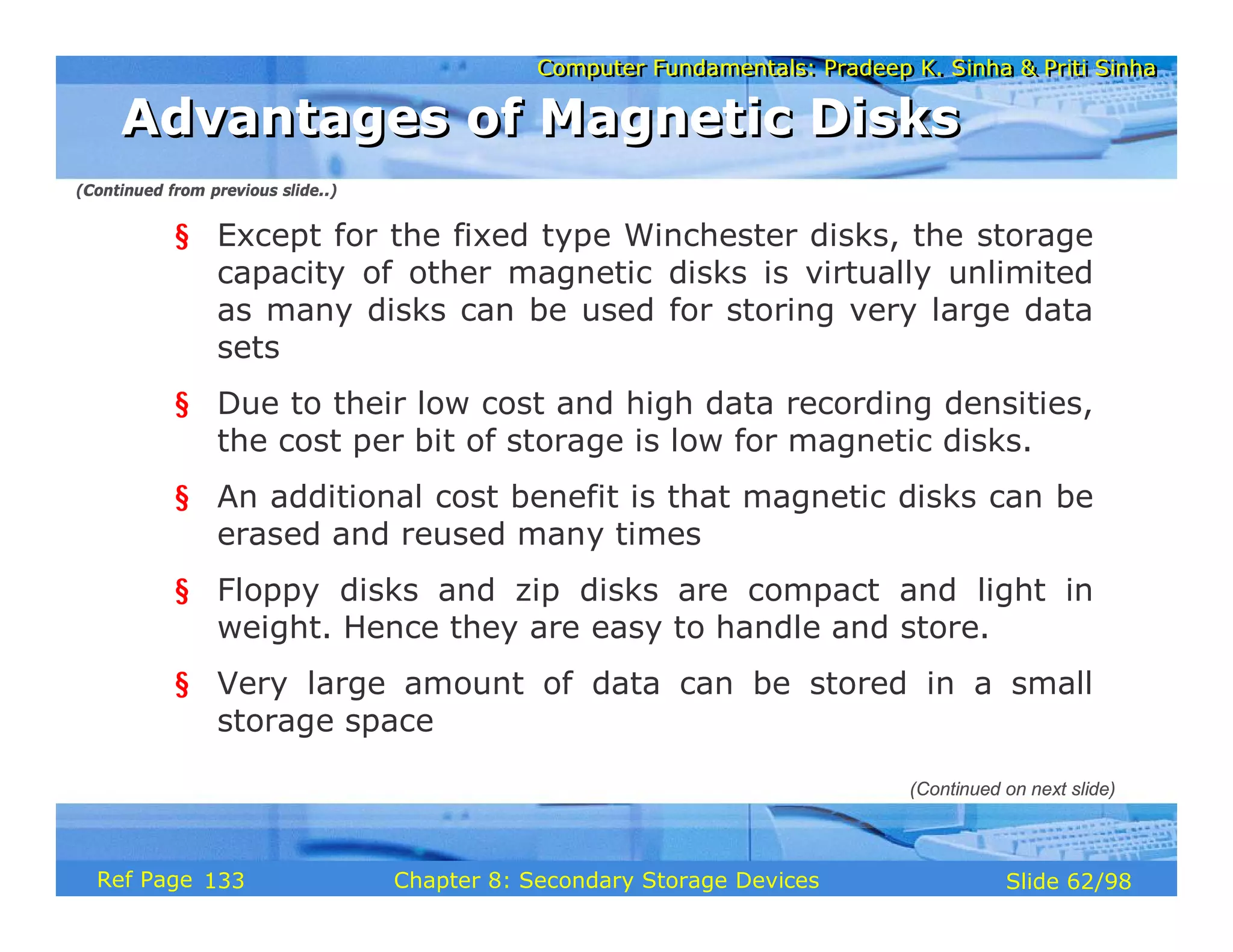 Computer Fundamentals: Pradeep K. Sinha & Priti Sinha
Computer Fundamentals: Pradeep K. Sinha & Priti Sinha
Slide 62/98
Chapter 8: Secondary Storage Devices
Ref Page
§ Except for the fixed type Winchester disks, the storage
capacity of other magnetic disks is virtually unlimited
as many disks can be used for storing very large data
sets
§ Due to their low cost and high data recording densities,
the cost per bit of storage is low for magnetic disks.
§ An additional cost benefit is that magnetic disks can be
erased and reused many times
§ Floppy disks and zip disks are compact and light in
weight. Hence they are easy to handle and store.
§ Very large amount of data can be stored in a small
storage space
Advantages of Magnetic Disks
Advantages of Magnetic Disks
(Continued on next slide)
(Continued from previous slide..)
133
 