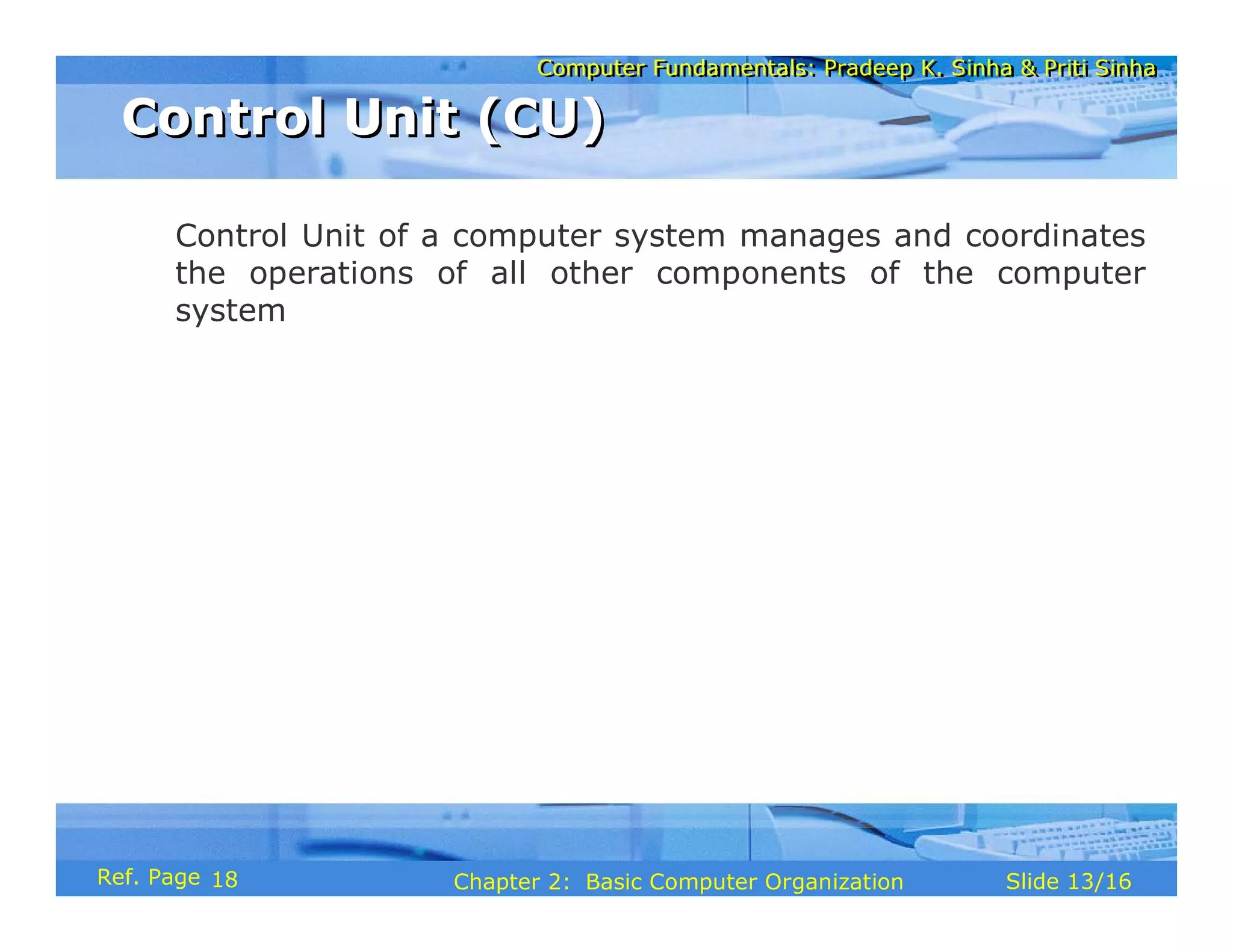 Computer Fundamentals: Pradeep K. Sinha & Priti Sinha
Computer Fundamentals: Pradeep K. Sinha & Priti Sinha
Slide 13/16
Chapter 2: Basic Computer Organization
Ref. Page
Control Unit of a computer system manages and coordinates
the operations of all other components of the computer
system
Control Unit (CU)
Control Unit (CU)
18
 