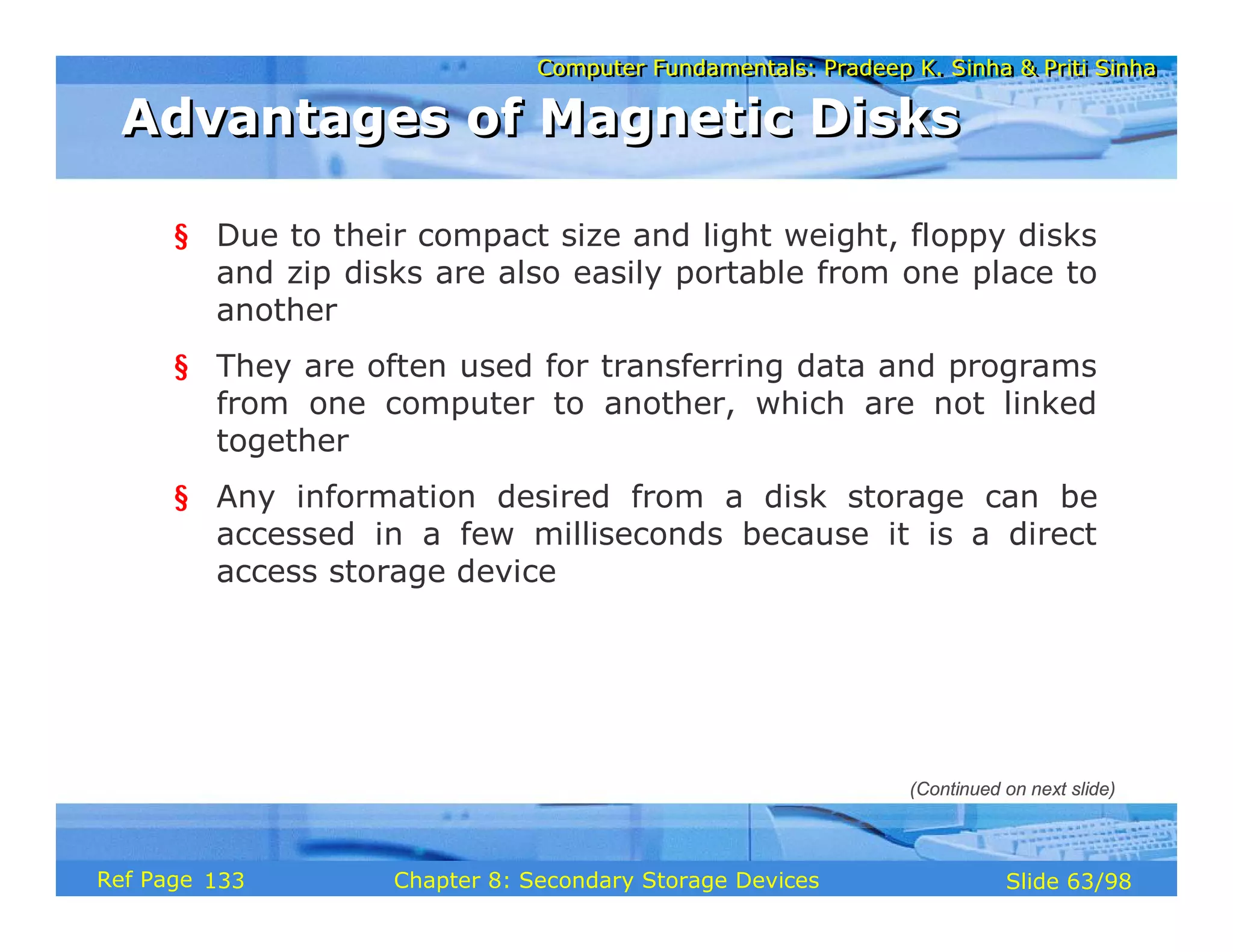 Computer Fundamentals: Pradeep K. Sinha & Priti Sinha
Computer Fundamentals: Pradeep K. Sinha & Priti Sinha
Slide 63/98
Chapter 8: Secondary Storage Devices
Ref Page
§ Due to their compact size and light weight, floppy disks
and zip disks are also easily portable from one place to
another
§ They are often used for transferring data and programs
from one computer to another, which are not linked
together
§ Any information desired from a disk storage can be
accessed in a few milliseconds because it is a direct
access storage device
Advantages of Magnetic Disks
Advantages of Magnetic Disks
(Continued on next slide)
133
 