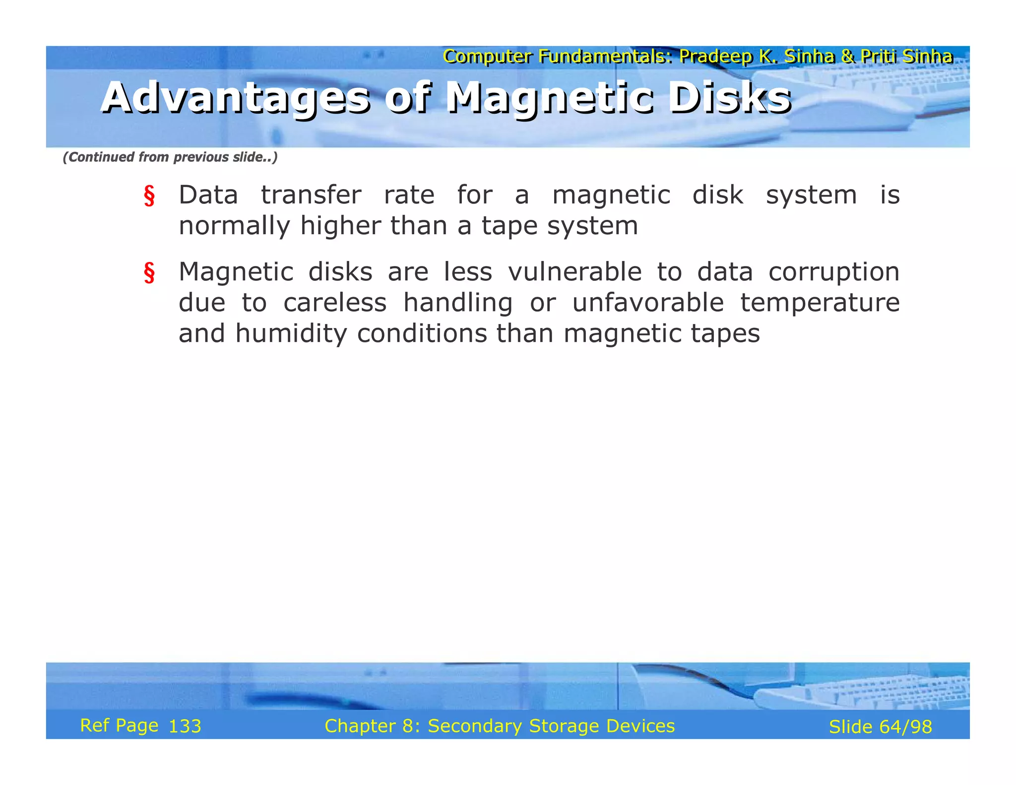 Computer Fundamentals: Pradeep K. Sinha & Priti Sinha
Computer Fundamentals: Pradeep K. Sinha & Priti Sinha
Slide 64/98
Chapter 8: Secondary Storage Devices
Ref Page
§ Data transfer rate for a magnetic disk system is
normally higher than a tape system
§ Magnetic disks are less vulnerable to data corruption
due to careless handling or unfavorable temperature
and humidity conditions than magnetic tapes
Advantages of Magnetic Disks
Advantages of Magnetic Disks
(Continued from previous slide..)
133
 