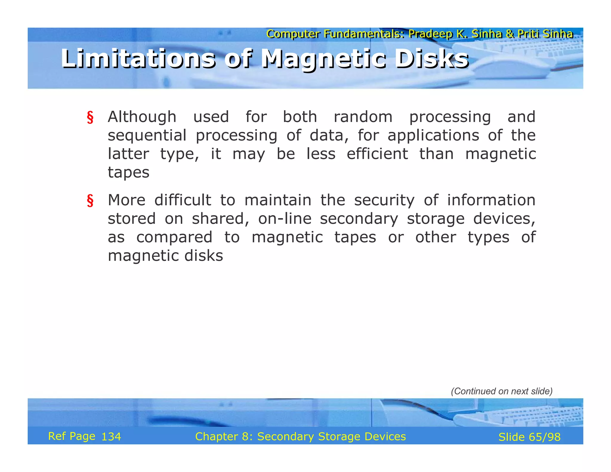 Computer Fundamentals: Pradeep K. Sinha & Priti Sinha
Computer Fundamentals: Pradeep K. Sinha & Priti Sinha
Slide 65/98
Chapter 8: Secondary Storage Devices
Ref Page
§ Although used for both random processing and
sequential processing of data, for applications of the
latter type, it may be less efficient than magnetic
tapes
§ More difficult to maintain the security of information
stored on shared, on-line secondary storage devices,
as compared to magnetic tapes or other types of
magnetic disks
Limitations of Magnetic Disks
Limitations of Magnetic Disks
(Continued on next slide)
134
 