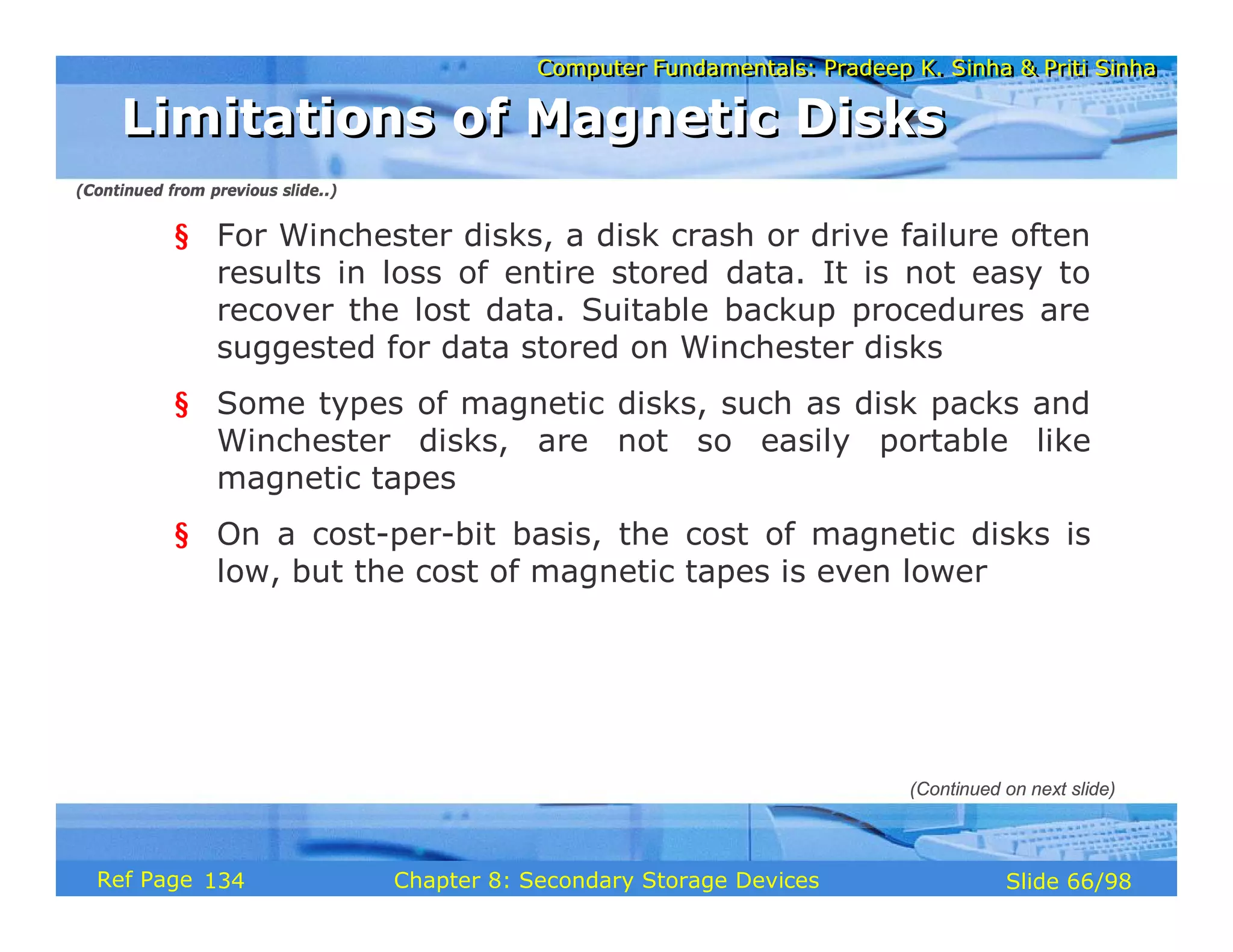 Computer Fundamentals: Pradeep K. Sinha & Priti Sinha
Computer Fundamentals: Pradeep K. Sinha & Priti Sinha
Slide 66/98
Chapter 8: Secondary Storage Devices
Ref Page
§ For Winchester disks, a disk crash or drive failure often
results in loss of entire stored data. It is not easy to
recover the lost data. Suitable backup procedures are
suggested for data stored on Winchester disks
§ Some types of magnetic disks, such as disk packs and
Winchester disks, are not so easily portable like
magnetic tapes
§ On a cost-per-bit basis, the cost of magnetic disks is
low, but the cost of magnetic tapes is even lower
Limitations of Magnetic Disks
Limitations of Magnetic Disks
(Continued on next slide)
(Continued from previous slide..)
134
 