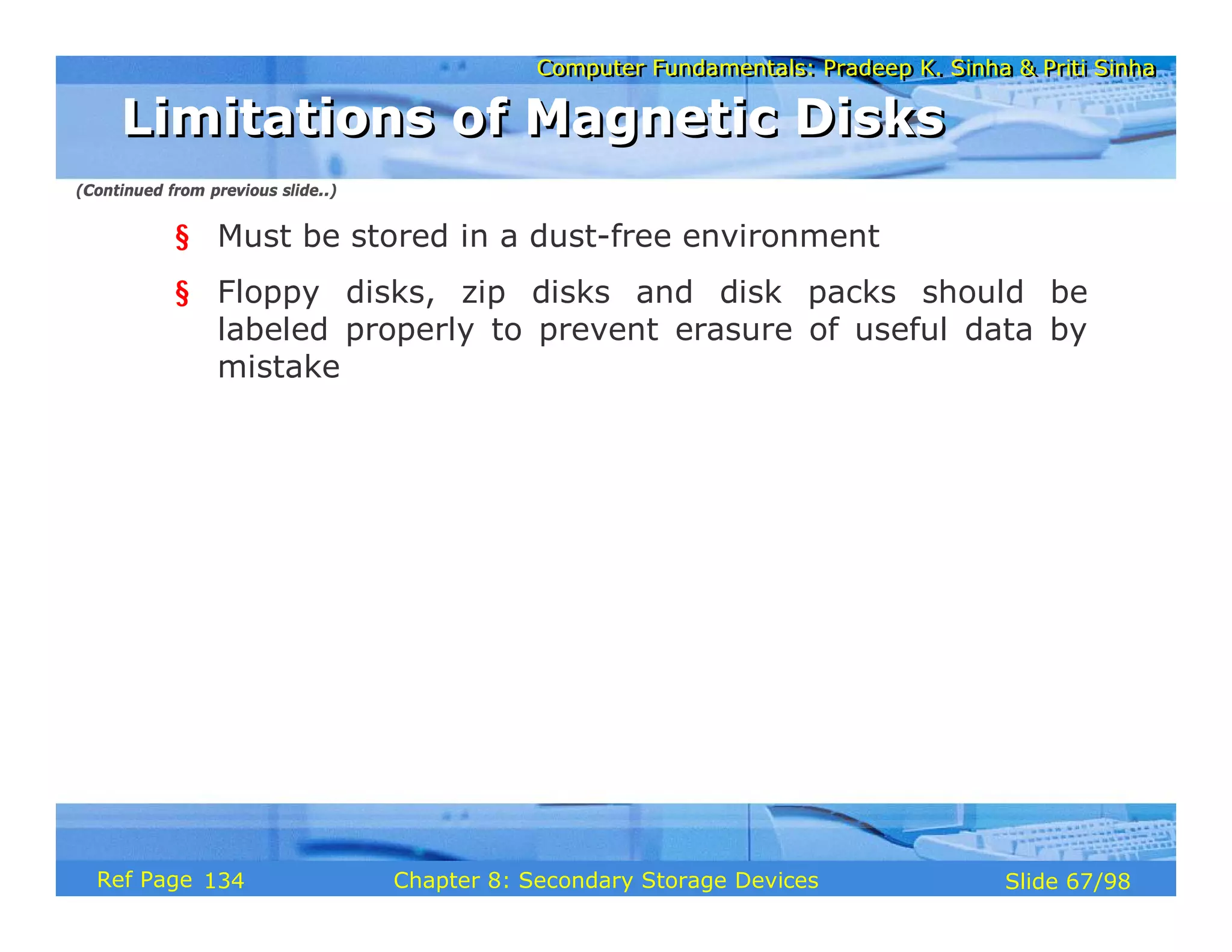 Computer Fundamentals: Pradeep K. Sinha & Priti Sinha
Computer Fundamentals: Pradeep K. Sinha & Priti Sinha
Slide 67/98
Chapter 8: Secondary Storage Devices
Ref Page
§ Must be stored in a dust-free environment
§ Floppy disks, zip disks and disk packs should be
labeled properly to prevent erasure of useful data by
mistake
Limitations of Magnetic Disks
Limitations of Magnetic Disks
(Continued from previous slide..)
134
 