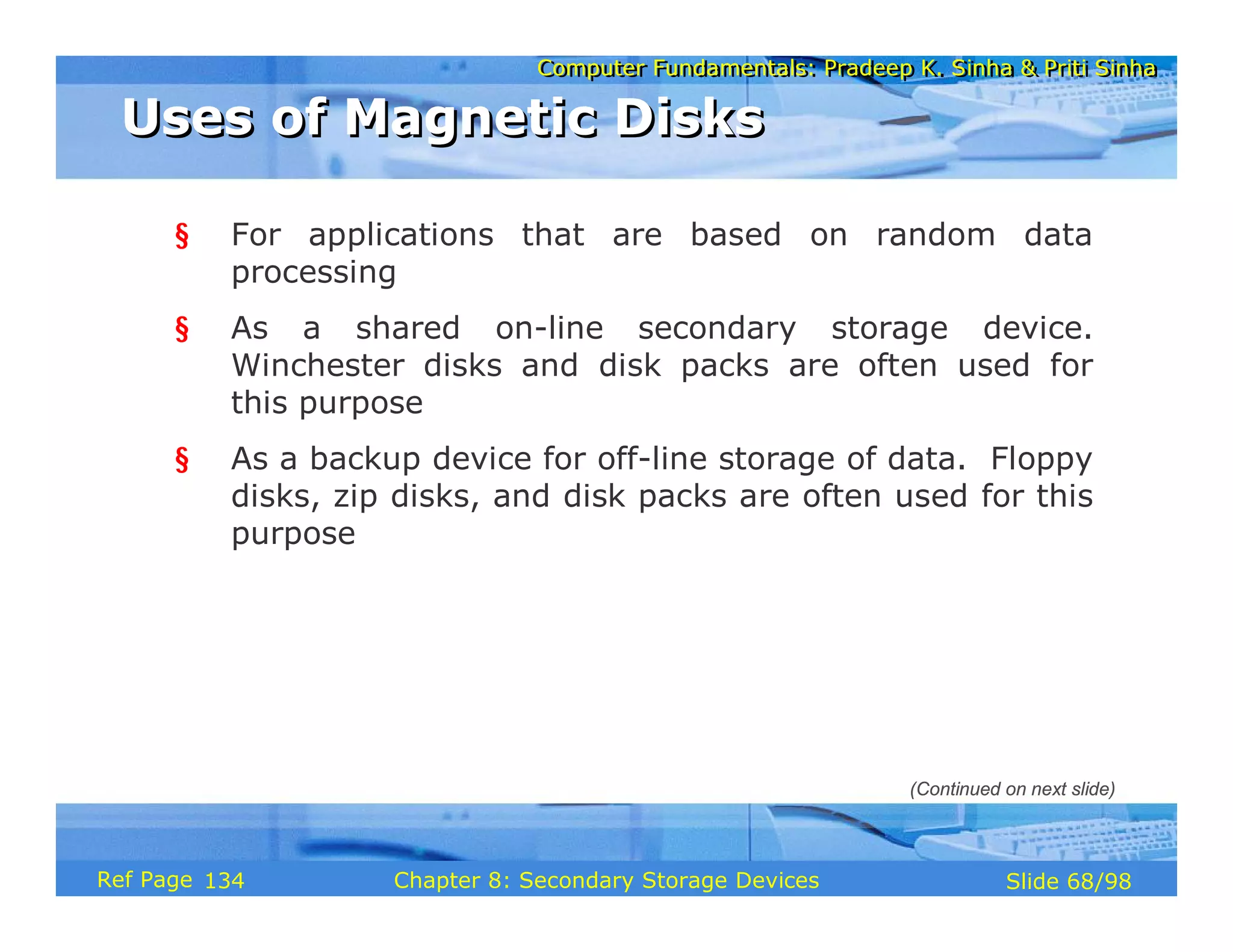 Computer Fundamentals: Pradeep K. Sinha & Priti Sinha
Computer Fundamentals: Pradeep K. Sinha & Priti Sinha
Slide 68/98
Chapter 8: Secondary Storage Devices
Ref Page
§ For applications that are based on random data
processing
§ As a shared on-line secondary storage device.
Winchester disks and disk packs are often used for
this purpose
§ As a backup device for off-line storage of data. Floppy
disks, zip disks, and disk packs are often used for this
purpose
Uses of Magnetic Disks
Uses of Magnetic Disks
(Continued on next slide)
134
 