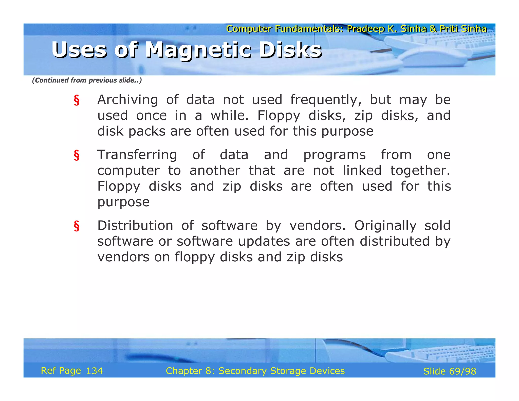 Computer Fundamentals: Pradeep K. Sinha & Priti Sinha
Computer Fundamentals: Pradeep K. Sinha & Priti Sinha
Slide 69/98
Chapter 8: Secondary Storage Devices
Ref Page
§ Archiving of data not used frequently, but may be
used once in a while. Floppy disks, zip disks, and
disk packs are often used for this purpose
§ Transferring of data and programs from one
computer to another that are not linked together.
Floppy disks and zip disks are often used for this
purpose
§ Distribution of software by vendors. Originally sold
software or software updates are often distributed by
vendors on floppy disks and zip disks
Uses of Magnetic Disks
Uses of Magnetic Disks
(Continued from previous slide..)
134
 