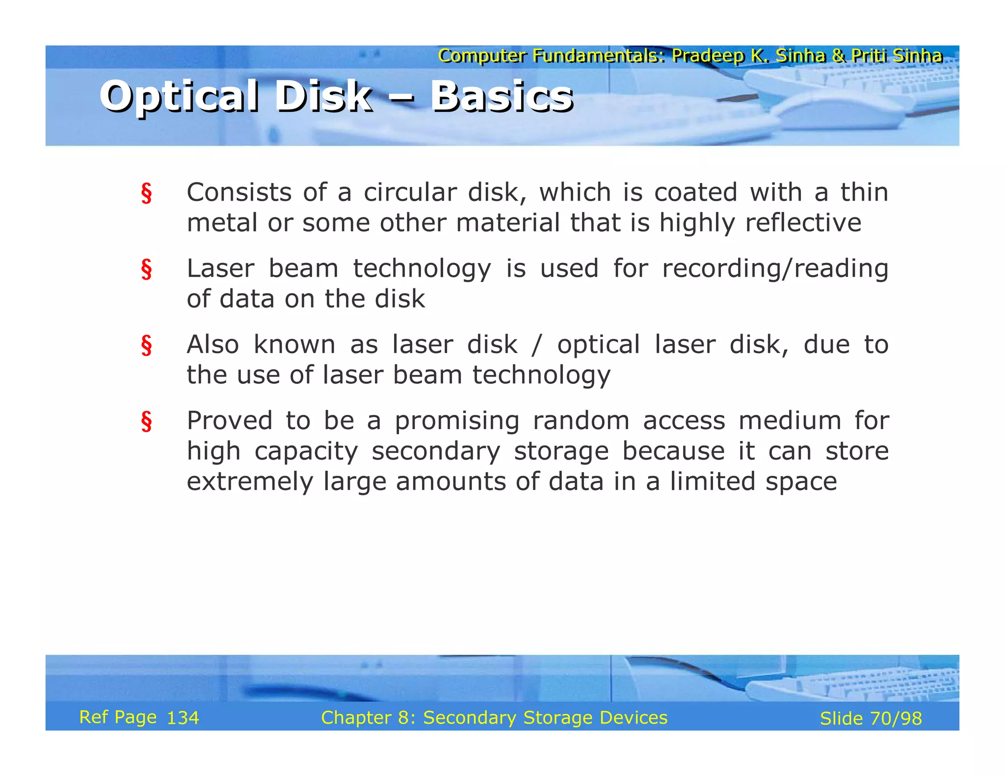 Computer Fundamentals: Pradeep K. Sinha & Priti Sinha
Computer Fundamentals: Pradeep K. Sinha & Priti Sinha
Slide 70/98
Chapter 8: Secondary Storage Devices
Ref Page
§ Consists of a circular disk, which is coated with a thin
metal or some other material that is highly reflective
§ Laser beam technology is used for recording/reading
of data on the disk
§ Also known as laser disk / optical laser disk, due to
the use of laser beam technology
§ Proved to be a promising random access medium for
high capacity secondary storage because it can store
extremely large amounts of data in a limited space
Optical Disk – Basics
Optical Disk – Basics
134
 