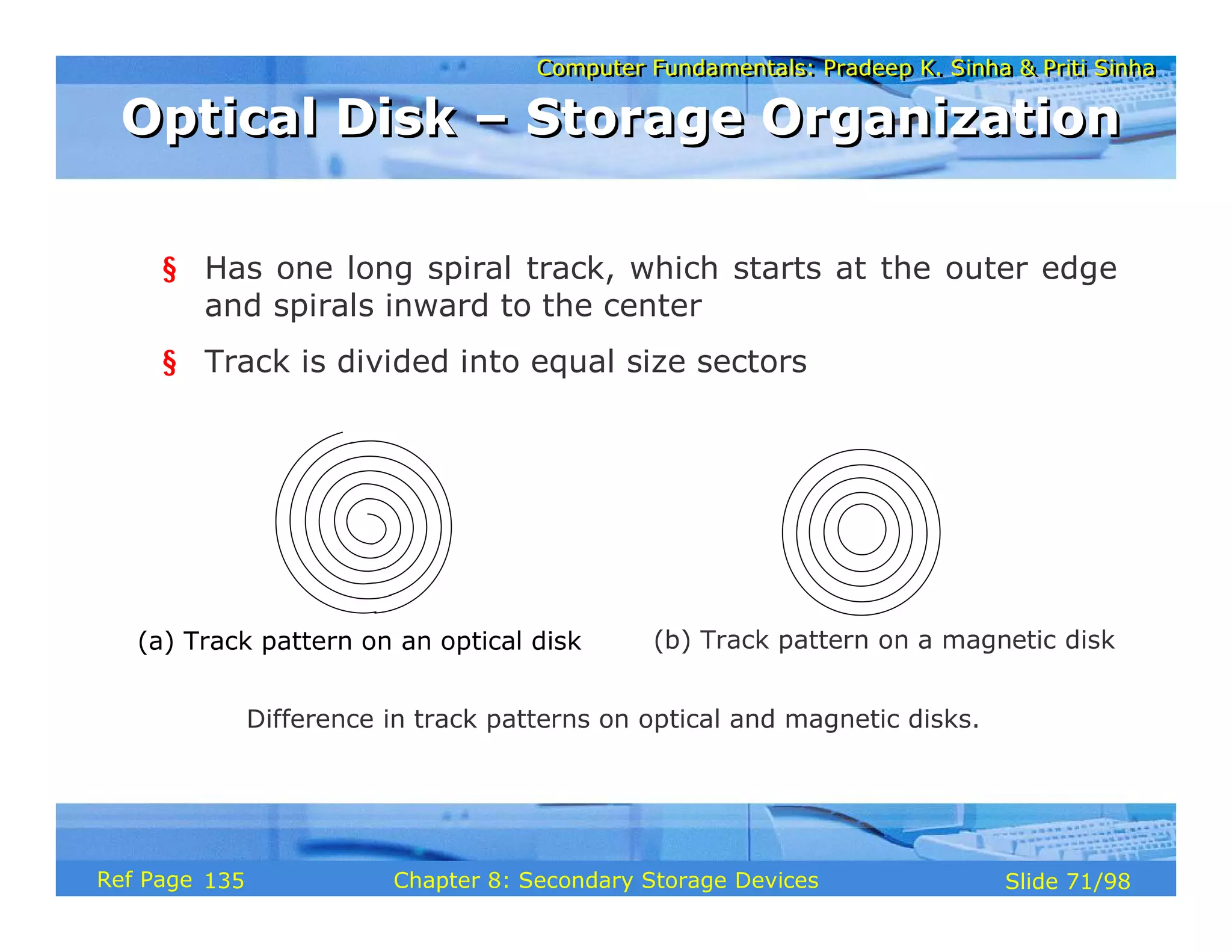 Computer Fundamentals: Pradeep K. Sinha & Priti Sinha
Computer Fundamentals: Pradeep K. Sinha & Priti Sinha
Slide 71/98
Chapter 8: Secondary Storage Devices
Ref Page
§ Has one long spiral track, which starts at the outer edge
and spirals inward to the center
§ Track is divided into equal size sectors
Difference in track patterns on optical and magnetic disks.
(a) Track pattern on an optical disk (b) Track pattern on a magnetic disk
Optical Disk – Storage Organization
Optical Disk – Storage Organization
135
 