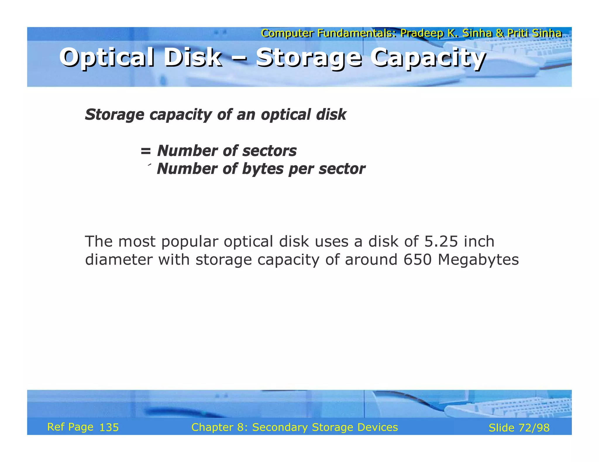 Computer Fundamentals: Pradeep K. Sinha & Priti Sinha
Computer Fundamentals: Pradeep K. Sinha & Priti Sinha
Slide 72/98
Chapter 8: Secondary Storage Devices
Ref Page
Storage capacity of an optical disk
= Number of sectors
× Number of bytes per sector
The most popular optical disk uses a disk of 5.25 inch
diameter with storage capacity of around 650 Megabytes
Optical Disk – Storage Capacity
Optical Disk – Storage Capacity
135
 