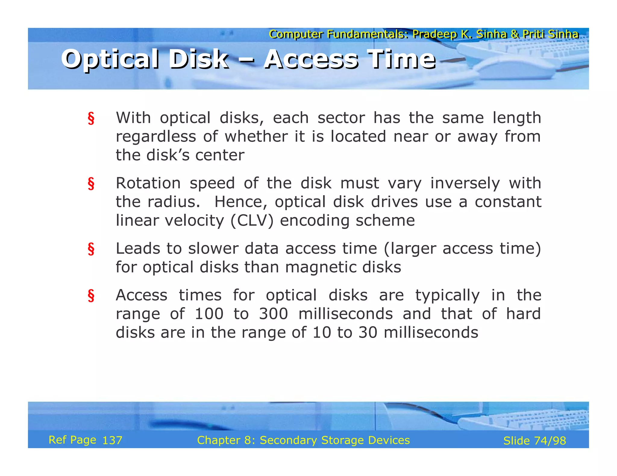Computer Fundamentals: Pradeep K. Sinha & Priti Sinha
Computer Fundamentals: Pradeep K. Sinha & Priti Sinha
Slide 74/98
Chapter 8: Secondary Storage Devices
Ref Page
§ With optical disks, each sector has the same length
regardless of whether it is located near or away from
the disk’s center
§ Rotation speed of the disk must vary inversely with
the radius. Hence, optical disk drives use a constant
linear velocity (CLV) encoding scheme
§ Leads to slower data access time (larger access time)
for optical disks than magnetic disks
§ Access times for optical disks are typically in the
range of 100 to 300 milliseconds and that of hard
disks are in the range of 10 to 30 milliseconds
Optical Disk – Access Time
Optical Disk – Access Time
137
 