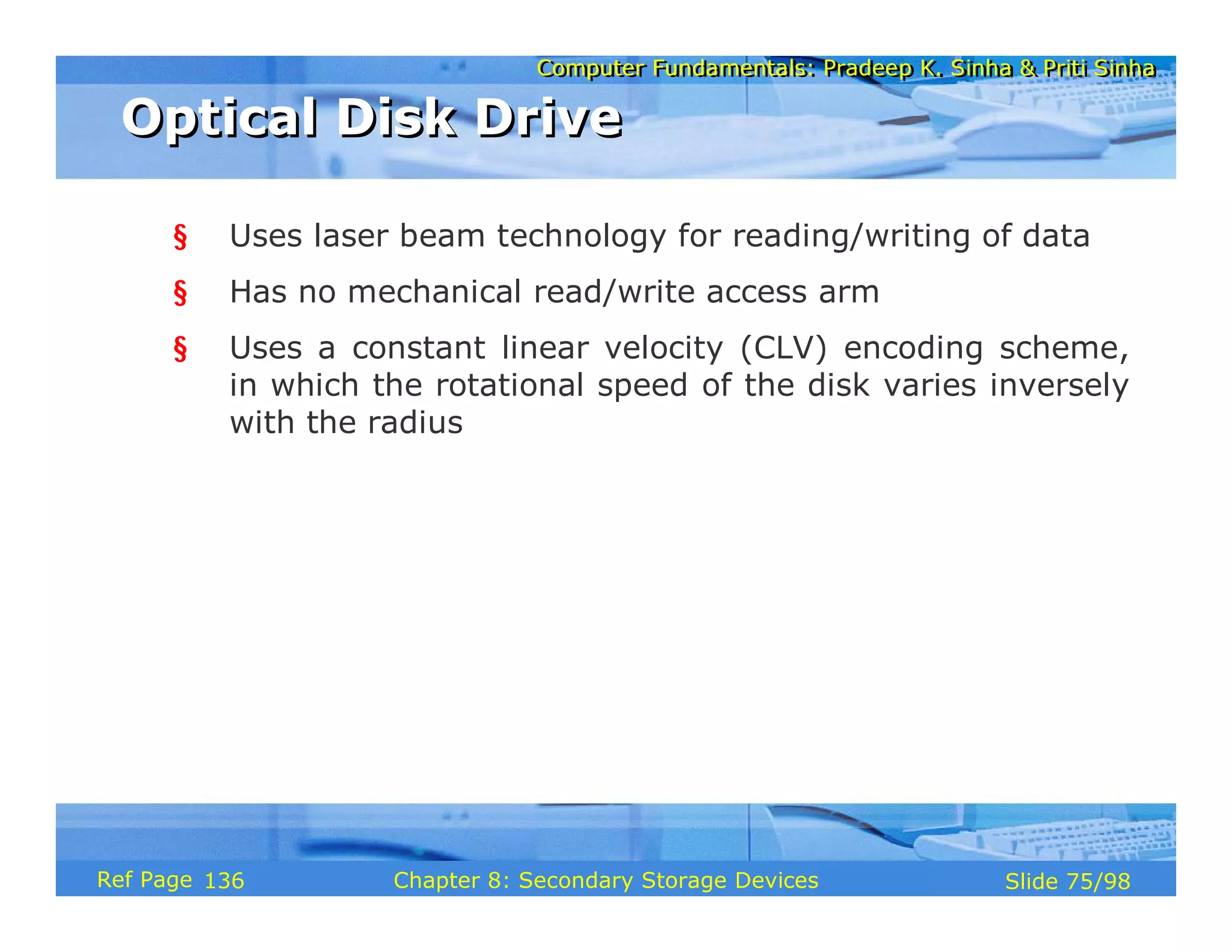 Computer Fundamentals: Pradeep K. Sinha & Priti Sinha
Computer Fundamentals: Pradeep K. Sinha & Priti Sinha
Slide 75/98
Chapter 8: Secondary Storage Devices
Ref Page
§ Uses laser beam technology for reading/writing of data
§ Has no mechanical read/write access arm
§ Uses a constant linear velocity (CLV) encoding scheme,
in which the rotational speed of the disk varies inversely
with the radius
Optical Disk Drive
Optical Disk Drive
136
 