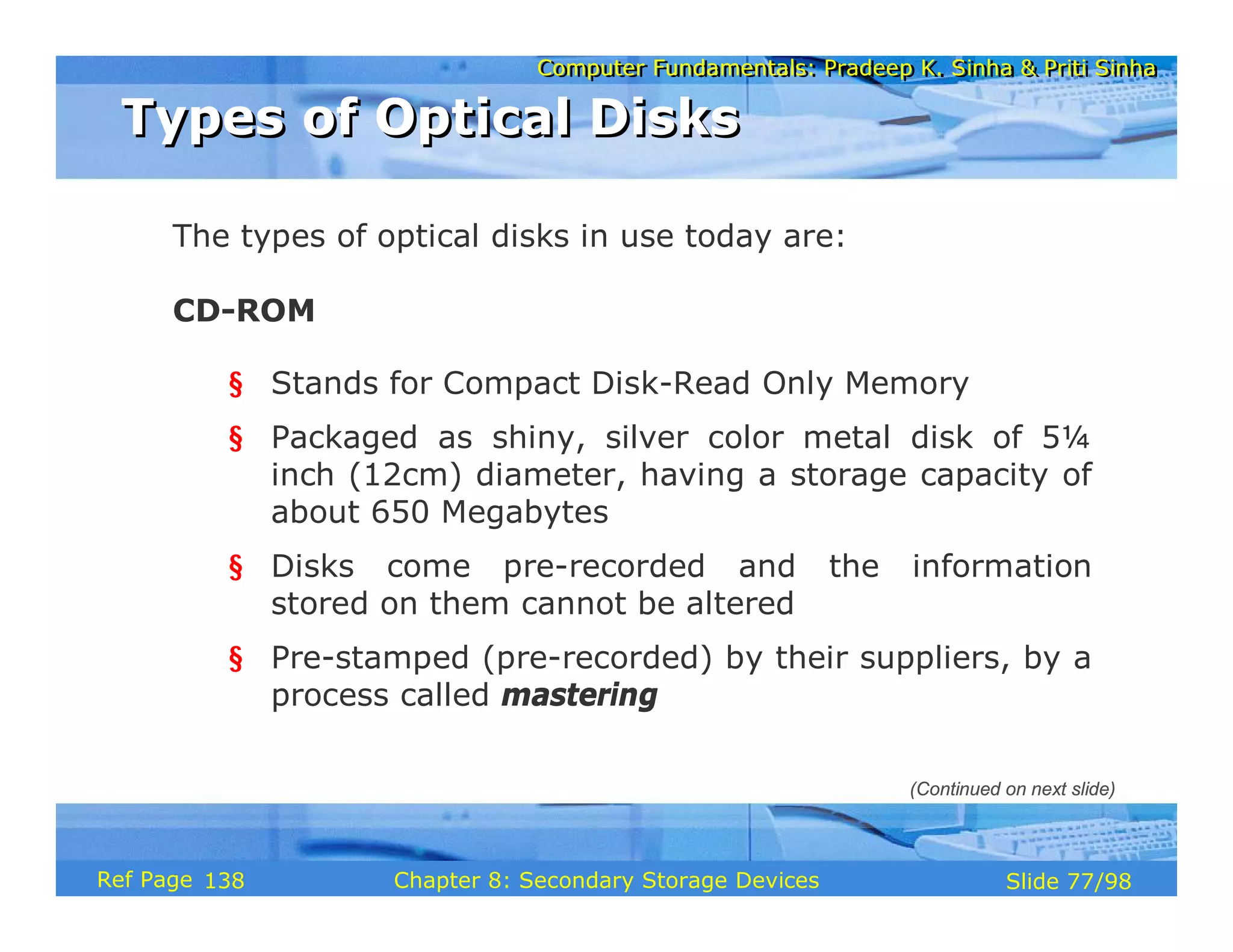 Computer Fundamentals: Pradeep K. Sinha & Priti Sinha
Computer Fundamentals: Pradeep K. Sinha & Priti Sinha
Slide 77/98
Chapter 8: Secondary Storage Devices
Ref Page
The types of optical disks in use today are:
CD-ROM
§ Stands for Compact Disk-Read Only Memory
§ Packaged as shiny, silver color metal disk of 5¼
inch (12cm) diameter, having a storage capacity of
about 650 Megabytes
§ Disks come pre-recorded and the information
stored on them cannot be altered
§ Pre-stamped (pre-recorded) by their suppliers, by a
process called mastering
Types of Optical Disks
Types of Optical Disks
(Continued on next slide)
138
 