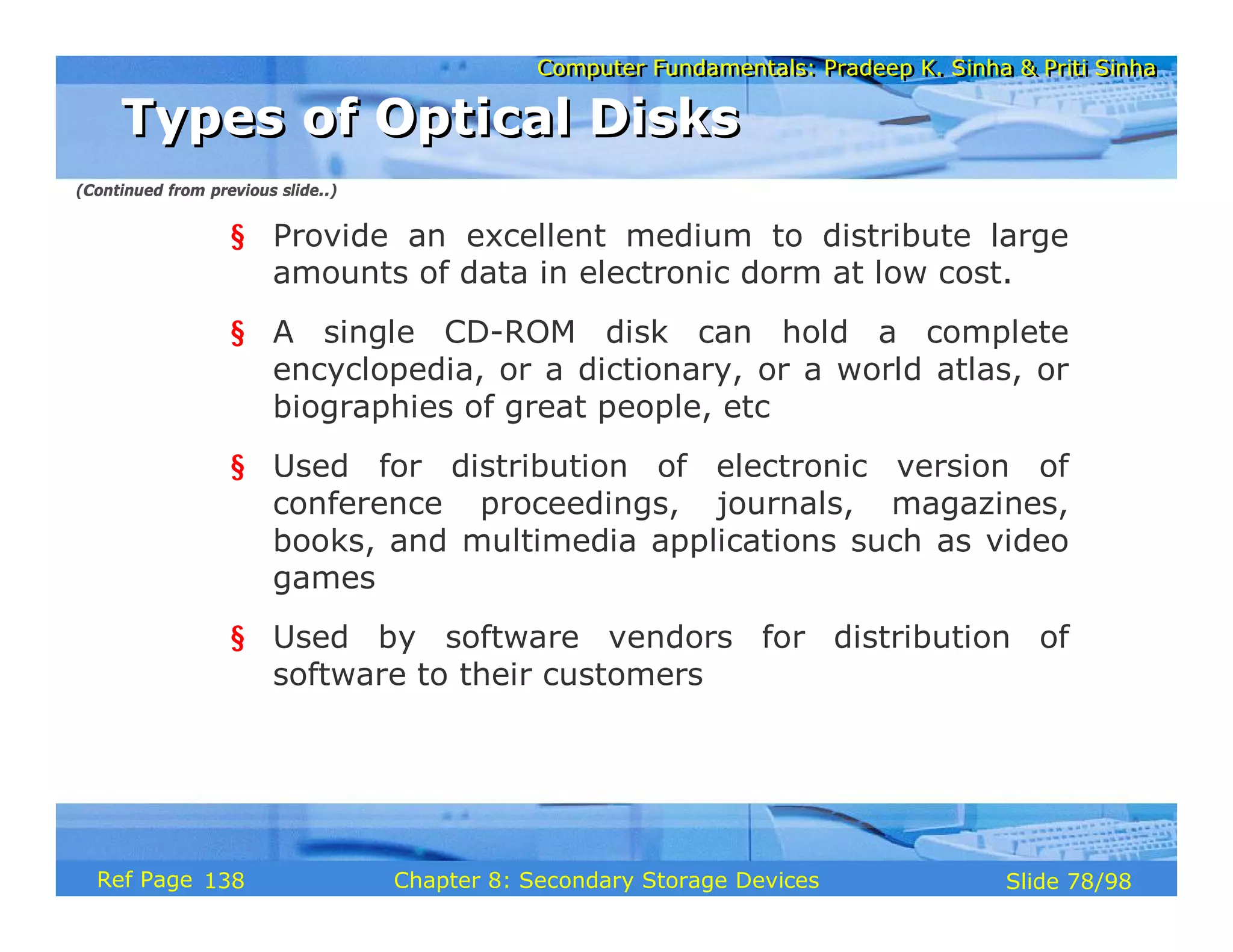 Computer Fundamentals: Pradeep K. Sinha & Priti Sinha
Computer Fundamentals: Pradeep K. Sinha & Priti Sinha
Slide 78/98
Chapter 8: Secondary Storage Devices
Ref Page
§ Provide an excellent medium to distribute large
amounts of data in electronic dorm at low cost.
§ A single CD-ROM disk can hold a complete
encyclopedia, or a dictionary, or a world atlas, or
biographies of great people, etc
§ Used for distribution of electronic version of
conference proceedings, journals, magazines,
books, and multimedia applications such as video
games
§ Used by software vendors for distribution of
software to their customers
Types of Optical Disks
Types of Optical Disks
(Continued from previous slide..)
138
 