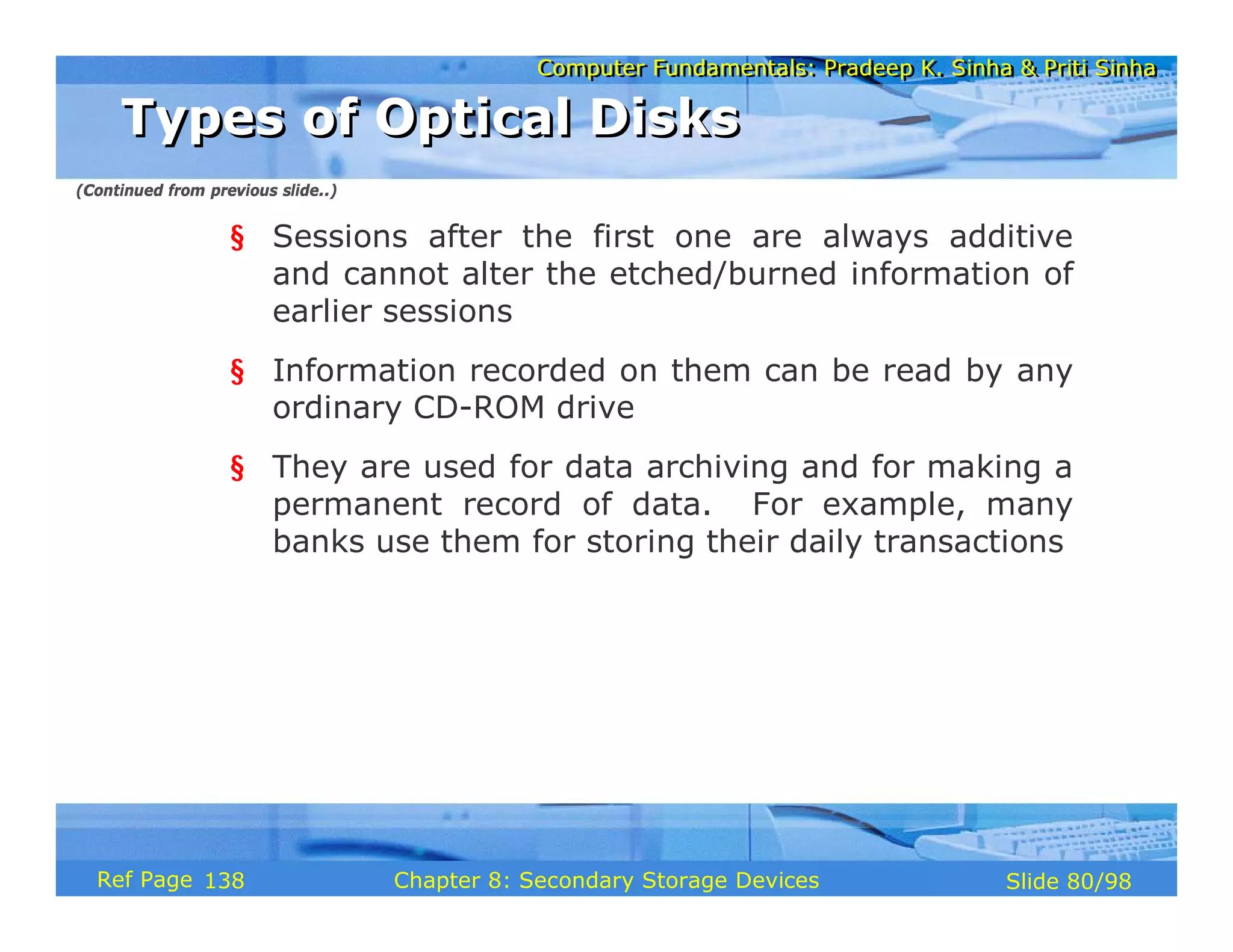 Computer Fundamentals: Pradeep K. Sinha & Priti Sinha
Computer Fundamentals: Pradeep K. Sinha & Priti Sinha
Slide 80/98
Chapter 8: Secondary Storage Devices
Ref Page
§ Sessions after the first one are always additive
and cannot alter the etched/burned information of
earlier sessions
§ Information recorded on them can be read by any
ordinary CD-ROM drive
§ They are used for data archiving and for making a
permanent record of data. For example, many
banks use them for storing their daily transactions
Types of Optical Disks
Types of Optical Disks
(Continued from previous slide..)
138
 