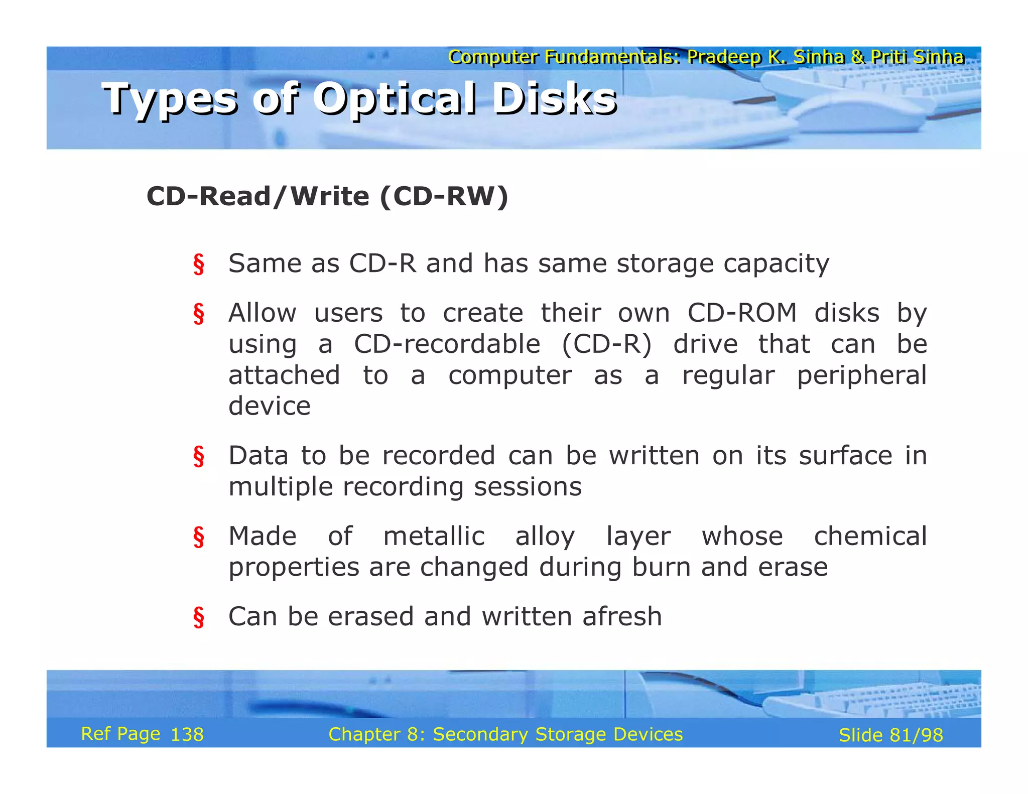 Computer Fundamentals: Pradeep K. Sinha & Priti Sinha
Computer Fundamentals: Pradeep K. Sinha & Priti Sinha
Slide 81/98
Chapter 8: Secondary Storage Devices
Ref Page
§ Same as CD-R and has same storage capacity
§ Allow users to create their own CD-ROM disks by
using a CD-recordable (CD-R) drive that can be
attached to a computer as a regular peripheral
device
§ Data to be recorded can be written on its surface in
multiple recording sessions
§ Made of metallic alloy layer whose chemical
properties are changed during burn and erase
§ Can be erased and written afresh
CD-Read/Write (CD-RW)
Types of Optical Disks
Types of Optical Disks
138
 