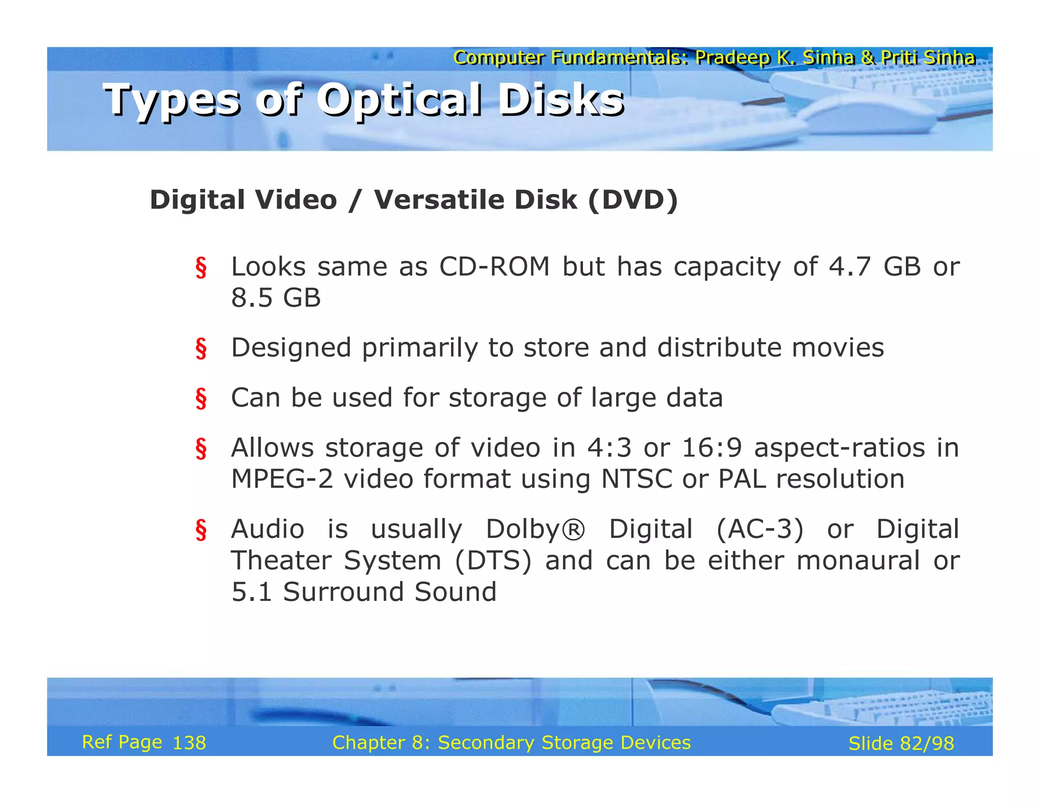 Computer Fundamentals: Pradeep K. Sinha & Priti Sinha
Computer Fundamentals: Pradeep K. Sinha & Priti Sinha
Slide 82/98
Chapter 8: Secondary Storage Devices
Ref Page
§ Looks same as CD-ROM but has capacity of 4.7 GB or
8.5 GB
§ Designed primarily to store and distribute movies
§ Can be used for storage of large data
§ Allows storage of video in 4:3 or 16:9 aspect-ratios in
MPEG-2 video format using NTSC or PAL resolution
§ Audio is usually Dolby® Digital (AC-3) or Digital
Theater System (DTS) and can be either monaural or
5.1 Surround Sound
Digital Video / Versatile Disk (DVD)
Types of Optical Disks
Types of Optical Disks
138
 