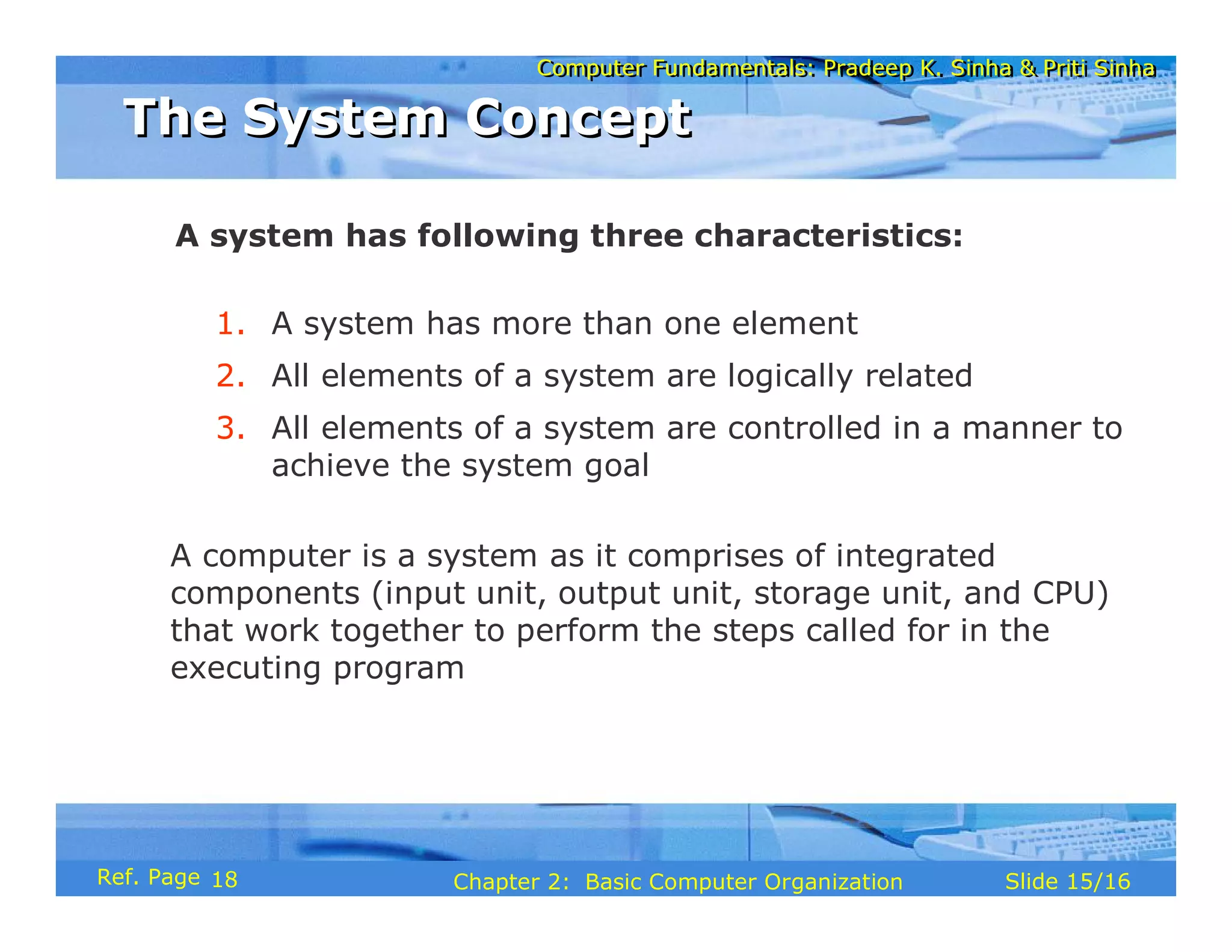 Computer Fundamentals: Pradeep K. Sinha & Priti Sinha
Computer Fundamentals: Pradeep K. Sinha & Priti Sinha
Slide 15/16
Chapter 2: Basic Computer Organization
Ref. Page
A system has following three characteristics:
1. A system has more than one element
2. All elements of a system are logically related
3. All elements of a system are controlled in a manner to
achieve the system goal
A computer is a system as it comprises of integrated
components (input unit, output unit, storage unit, and CPU)
that work together to perform the steps called for in the
executing program
The System Concept
The System Concept
18
 