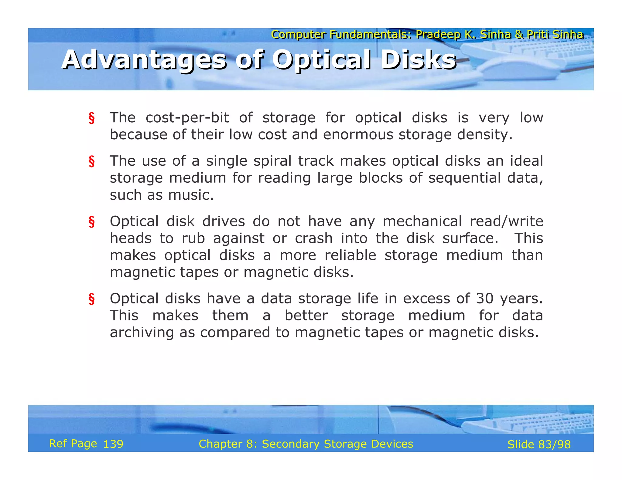 Computer Fundamentals: Pradeep K. Sinha & Priti Sinha
Computer Fundamentals: Pradeep K. Sinha & Priti Sinha
Slide 83/98
Chapter 8: Secondary Storage Devices
Ref Page
§ The cost-per-bit of storage for optical disks is very low
because of their low cost and enormous storage density.
§ The use of a single spiral track makes optical disks an ideal
storage medium for reading large blocks of sequential data,
such as music.
§ Optical disk drives do not have any mechanical read/write
heads to rub against or crash into the disk surface. This
makes optical disks a more reliable storage medium than
magnetic tapes or magnetic disks.
§ Optical disks have a data storage life in excess of 30 years.
This makes them a better storage medium for data
archiving as compared to magnetic tapes or magnetic disks.
Advantages of Optical Disks
Advantages of Optical Disks
139
 