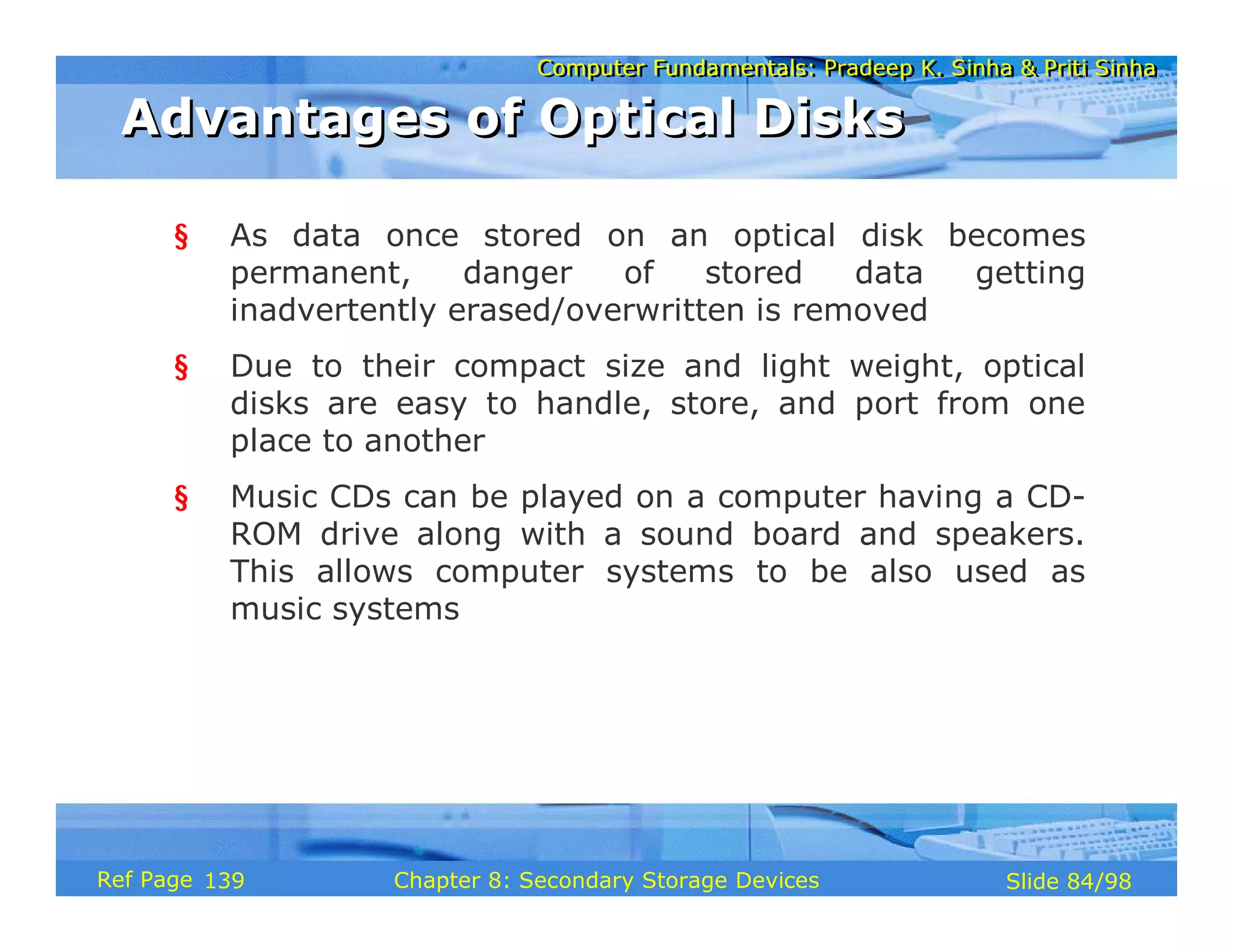 Computer Fundamentals: Pradeep K. Sinha & Priti Sinha
Computer Fundamentals: Pradeep K. Sinha & Priti Sinha
Slide 84/98
Chapter 8: Secondary Storage Devices
Ref Page
§ As data once stored on an optical disk becomes
permanent, danger of stored data getting
inadvertently erased/overwritten is removed
§ Due to their compact size and light weight, optical
disks are easy to handle, store, and port from one
place to another
§ Music CDs can be played on a computer having a CD-
ROM drive along with a sound board and speakers.
This allows computer systems to be also used as
music systems
Advantages of Optical Disks
Advantages of Optical Disks
139
 