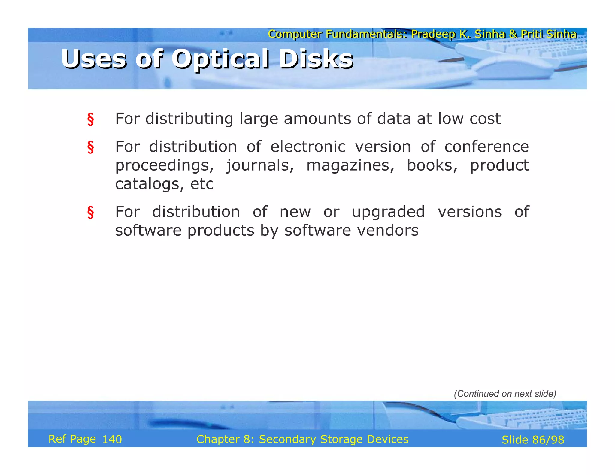 Computer Fundamentals: Pradeep K. Sinha & Priti Sinha
Computer Fundamentals: Pradeep K. Sinha & Priti Sinha
Slide 86/98
Chapter 8: Secondary Storage Devices
Ref Page
§ For distributing large amounts of data at low cost
§ For distribution of electronic version of conference
proceedings, journals, magazines, books, product
catalogs, etc
§ For distribution of new or upgraded versions of
software products by software vendors
Uses of Optical Disks
Uses of Optical Disks
(Continued on next slide)
140
 