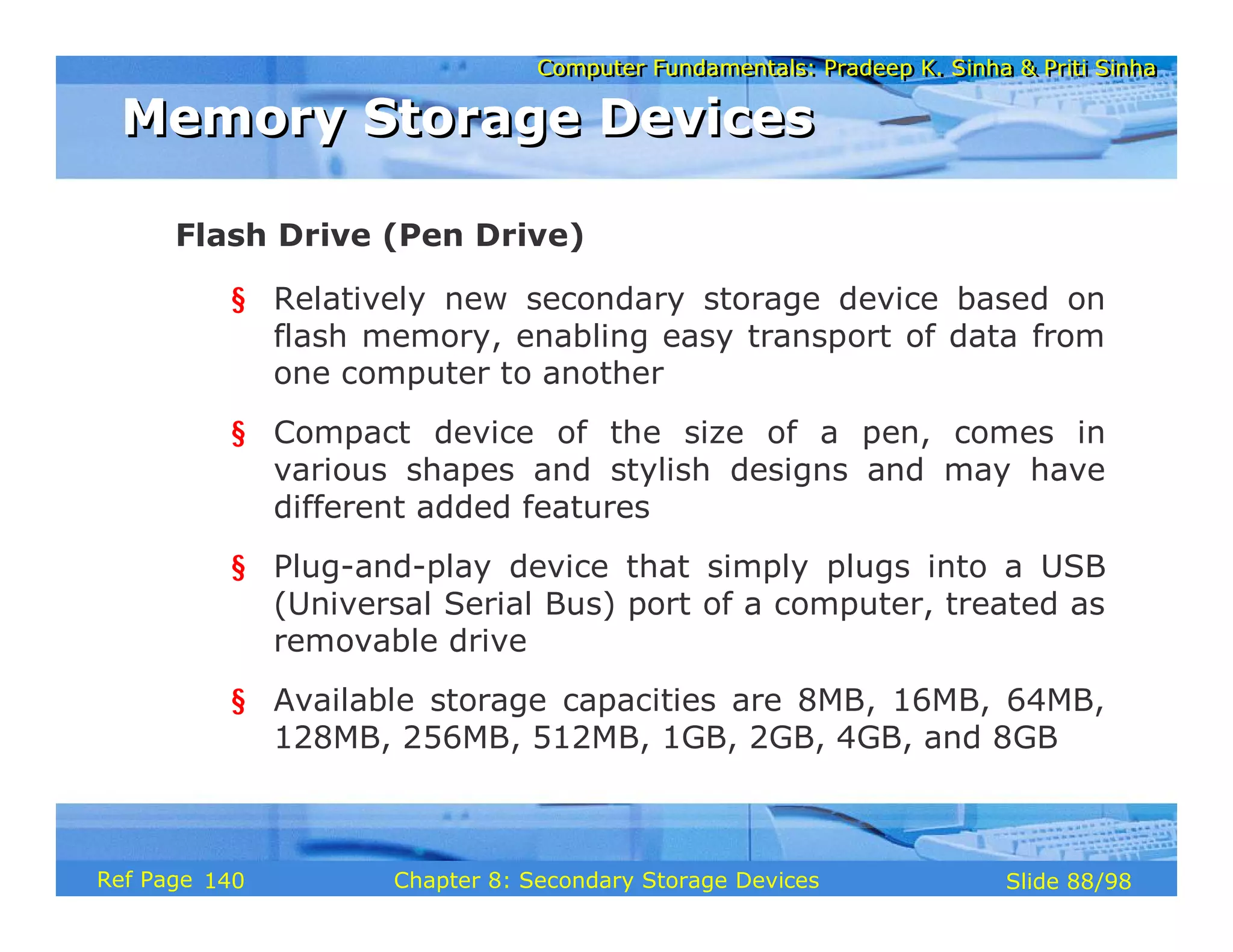 Computer Fundamentals: Pradeep K. Sinha & Priti Sinha
Computer Fundamentals: Pradeep K. Sinha & Priti Sinha
Slide 88/98
Chapter 8: Secondary Storage Devices
Ref Page
§ Relatively new secondary storage device based on
flash memory, enabling easy transport of data from
one computer to another
§ Compact device of the size of a pen, comes in
various shapes and stylish designs and may have
different added features
§ Plug-and-play device that simply plugs into a USB
(Universal Serial Bus) port of a computer, treated as
removable drive
§ Available storage capacities are 8MB, 16MB, 64MB,
128MB, 256MB, 512MB, 1GB, 2GB, 4GB, and 8GB
Flash Drive (Pen Drive)
Memory Storage Devices
Memory Storage Devices
140
 