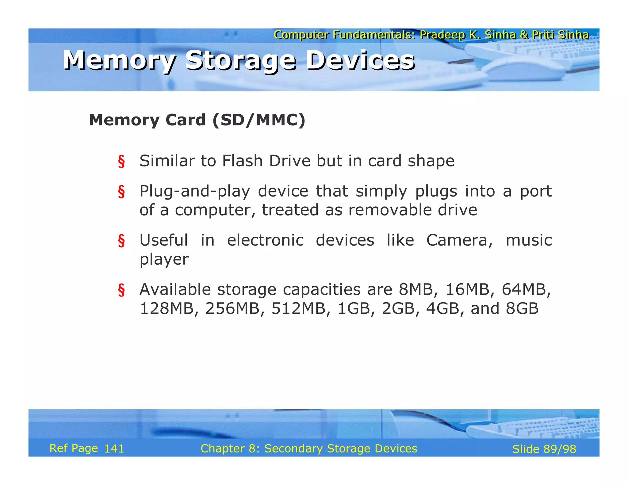 Computer Fundamentals: Pradeep K. Sinha & Priti Sinha
Computer Fundamentals: Pradeep K. Sinha & Priti Sinha
Slide 89/98
Chapter 8: Secondary Storage Devices
Ref Page
§ Similar to Flash Drive but in card shape
§ Plug-and-play device that simply plugs into a port
of a computer, treated as removable drive
§ Useful in electronic devices like Camera, music
player
§ Available storage capacities are 8MB, 16MB, 64MB,
128MB, 256MB, 512MB, 1GB, 2GB, 4GB, and 8GB
Memory Card (SD/MMC)
Memory Storage Devices
Memory Storage Devices
141
 