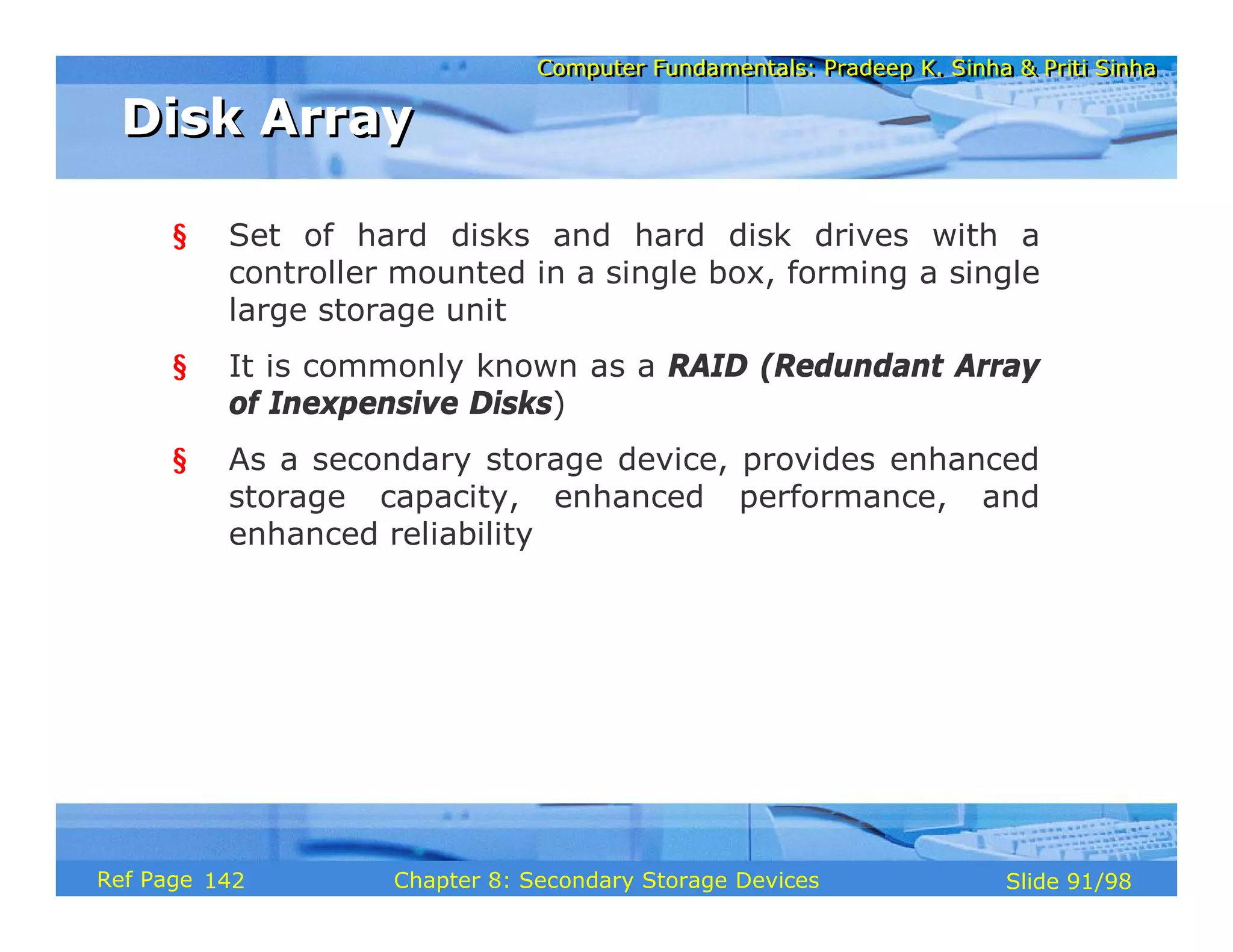 Computer Fundamentals: Pradeep K. Sinha & Priti Sinha
Computer Fundamentals: Pradeep K. Sinha & Priti Sinha
Slide 91/98
Chapter 8: Secondary Storage Devices
Ref Page
§ Set of hard disks and hard disk drives with a
controller mounted in a single box, forming a single
large storage unit
§ It is commonly known as a RAID (Redundant Array
of Inexpensive Disks)
§ As a secondary storage device, provides enhanced
storage capacity, enhanced performance, and
enhanced reliability
Disk Array
Disk Array
142
 