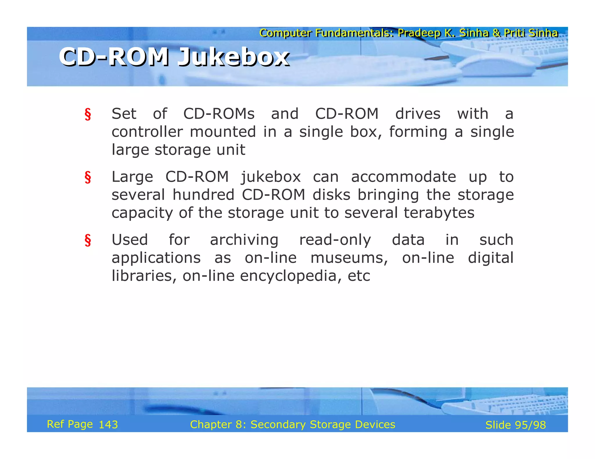 Computer Fundamentals: Pradeep K. Sinha & Priti Sinha
Computer Fundamentals: Pradeep K. Sinha & Priti Sinha
Slide 95/98
Chapter 8: Secondary Storage Devices
Ref Page
§ Set of CD-ROMs and CD-ROM drives with a
controller mounted in a single box, forming a single
large storage unit
§ Large CD-ROM jukebox can accommodate up to
several hundred CD-ROM disks bringing the storage
capacity of the storage unit to several terabytes
§ Used for archiving read-only data in such
applications as on-line museums, on-line digital
libraries, on-line encyclopedia, etc
CD-ROM Jukebox
CD-ROM Jukebox
143
 