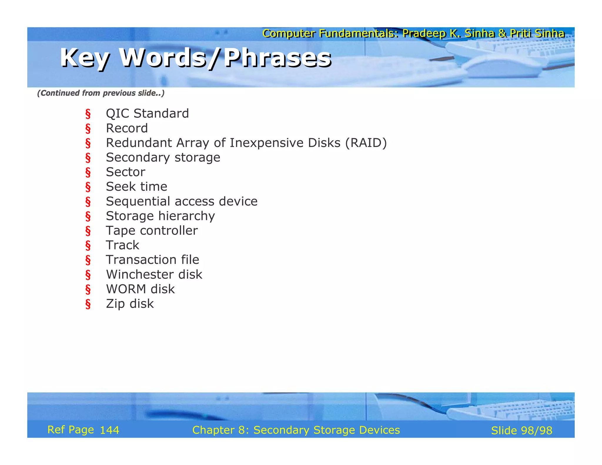 Computer Fundamentals: Pradeep K. Sinha & Priti Sinha
Computer Fundamentals: Pradeep K. Sinha & Priti Sinha
Slide 98/98
Chapter 8: Secondary Storage Devices
Ref Page
§ QIC Standard
§ Record
§ Redundant Array of Inexpensive Disks (RAID)
§ Secondary storage
§ Sector
§ Seek time
§ Sequential access device
§ Storage hierarchy
§ Tape controller
§ Track
§ Transaction file
§ Winchester disk
§ WORM disk
§ Zip disk
Key Words/Phrases
Key Words/Phrases
(Continued from previous slide..)
144
 