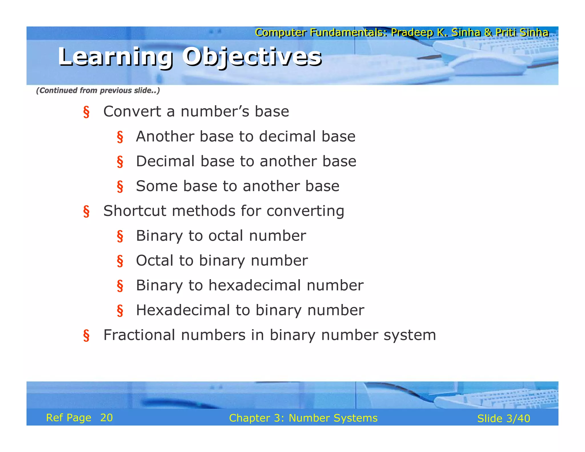 Computer Fundamentals: Pradeep K. Sinha & Priti Sinha
Computer Fundamentals: Pradeep K. Sinha & Priti Sinha
Slide 3/40
Chapter 3: Number Systems
Ref Page
§ Convert a number’s base
§ Another base to decimal base
§ Decimal base to another base
§ Some base to another base
§ Shortcut methods for converting
§ Binary to octal number
§ Octal to binary number
§ Binary to hexadecimal number
§ Hexadecimal to binary number
§ Fractional numbers in binary number system
Learning Objectives
Learning Objectives
(Continued from previous slide..)
20
 