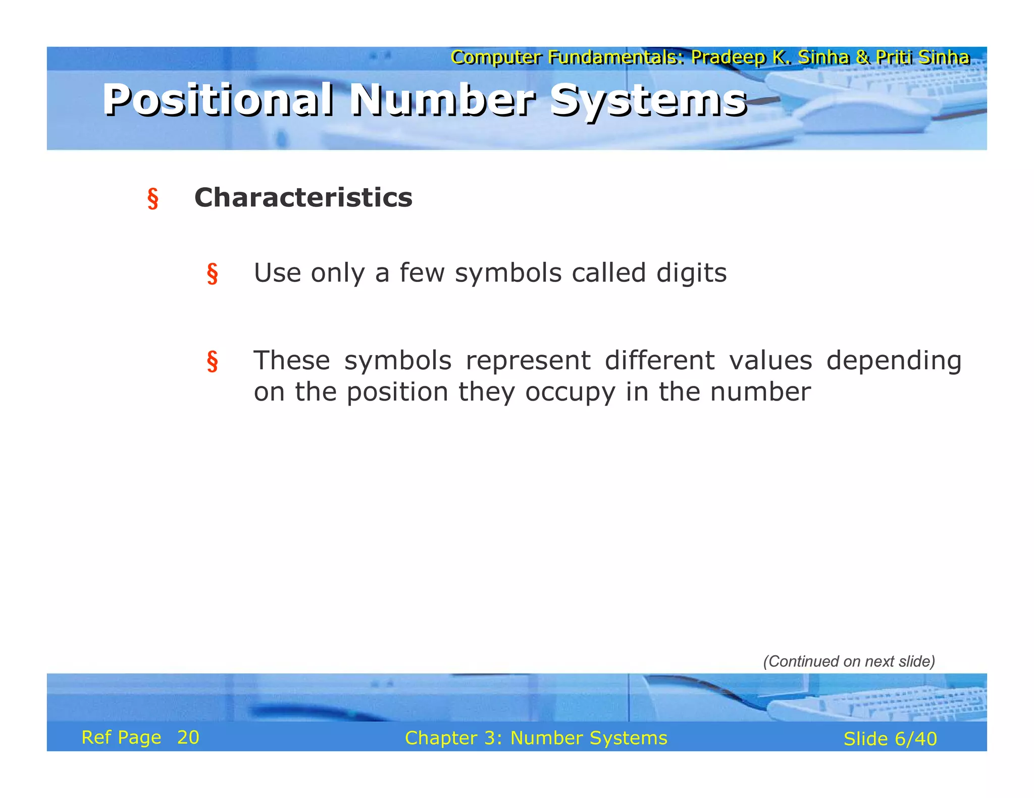 Computer Fundamentals: Pradeep K. Sinha & Priti Sinha
Computer Fundamentals: Pradeep K. Sinha & Priti Sinha
Slide 6/40
Chapter 3: Number Systems
Ref Page
§ Characteristics
§ Use only a few symbols called digits
§ These symbols represent different values depending
on the position they occupy in the number
Positional Number Systems
Positional Number Systems
(Continued on next slide)
20
 