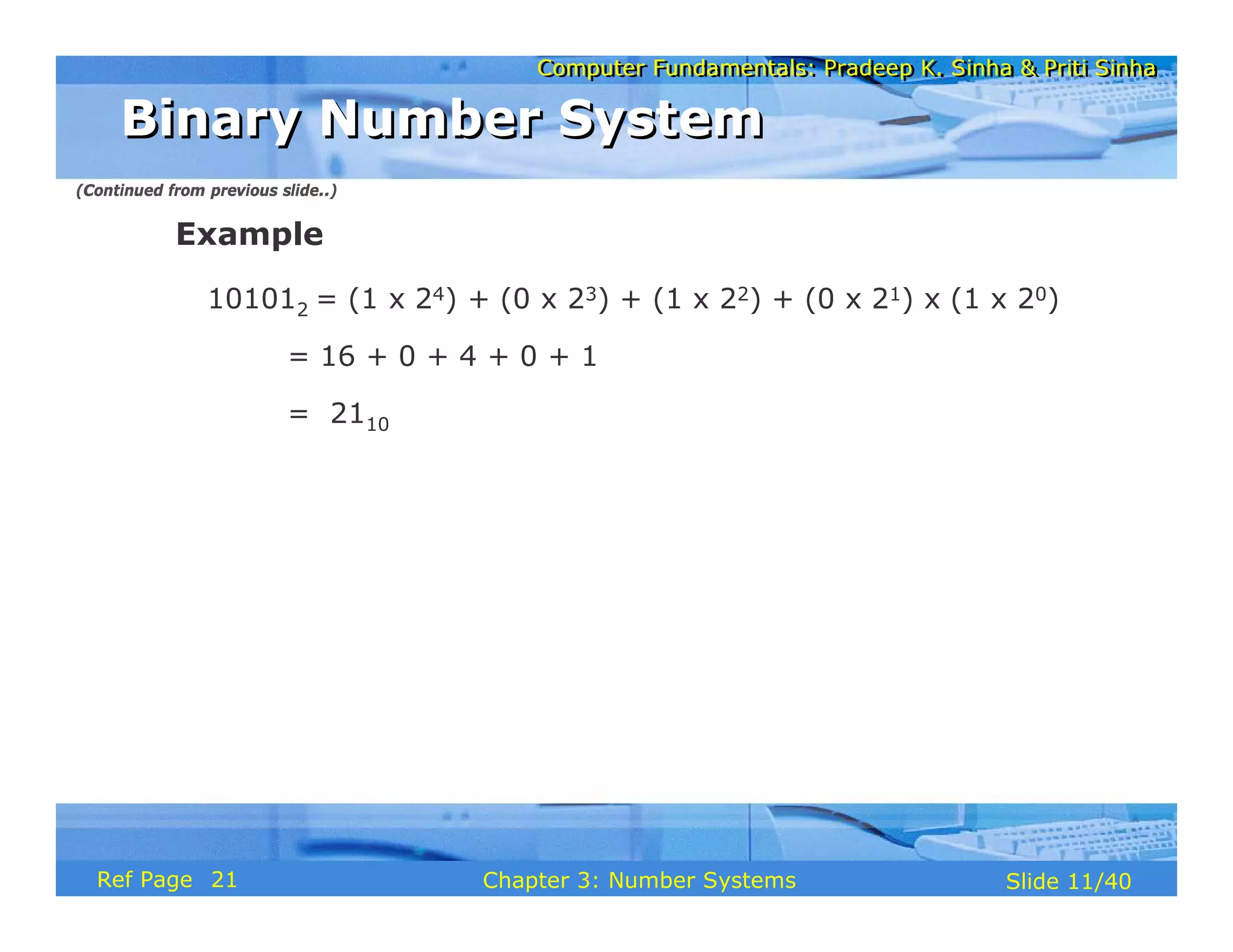 Computer Fundamentals: Pradeep K. Sinha & Priti Sinha
Computer Fundamentals: Pradeep K. Sinha & Priti Sinha
Slide 11/40
Chapter 3: Number Systems
Ref Page
Example
101012 = (1 x 24) + (0 x 23) + (1 x 22) + (0 x 21) x (1 x 20)
= 16 + 0 + 4 + 0 + 1
= 2110
Binary Number System
Binary Number System
(Continued from previous slide..)
21
 