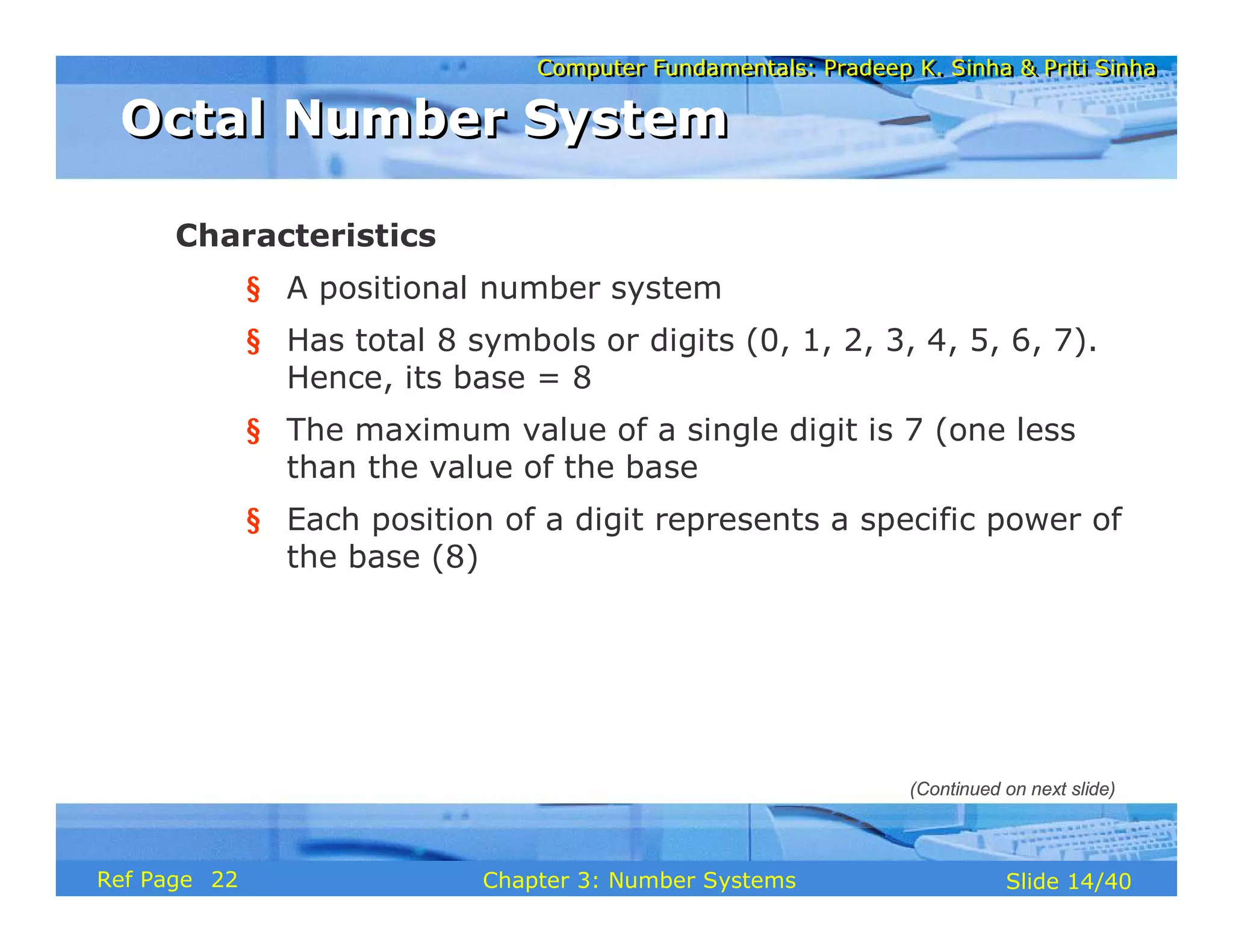 Computer Fundamentals: Pradeep K. Sinha & Priti Sinha
Computer Fundamentals: Pradeep K. Sinha & Priti Sinha
Slide 14/40
Chapter 3: Number Systems
Ref Page
Characteristics
§ A positional number system
§ Has total 8 symbols or digits (0, 1, 2, 3, 4, 5, 6, 7).
Hence, its base = 8
§ The maximum value of a single digit is 7 (one less
than the value of the base
§ Each position of a digit represents a specific power of
the base (8)
Octal Number System
Octal Number System
(Continued on next slide)
22
 