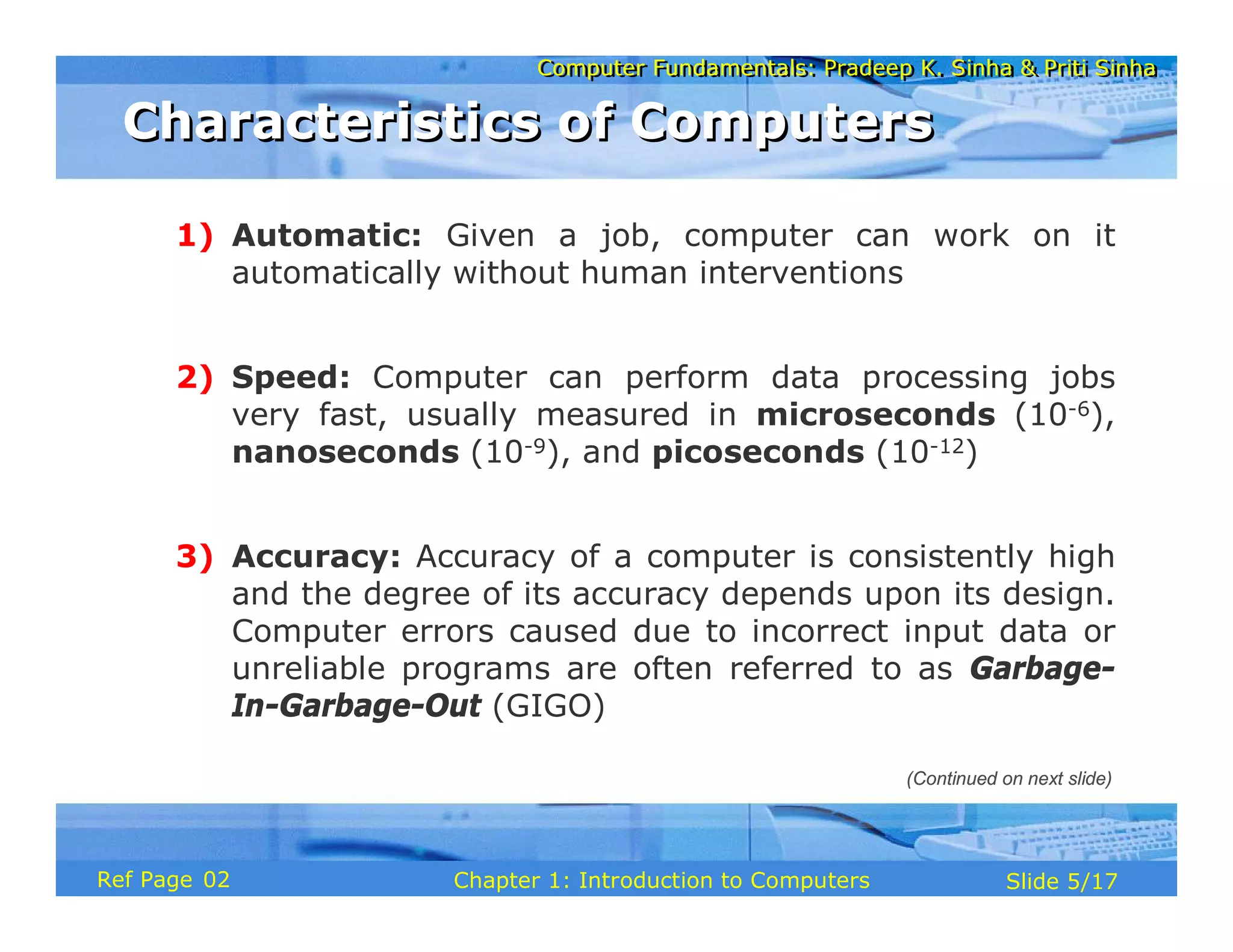 Computer Fundamentals: Pradeep K. Sinha & Priti Sinha
Computer Fundamentals: Pradeep K. Sinha & Priti Sinha
Slide 5/17
Chapter 1: Introduction to Computers
Ref Page
1) Automatic: Given a job, computer can work on it
automatically without human interventions
2) Speed: Computer can perform data processing jobs
very fast, usually measured in microseconds (10-6),
nanoseconds (10-9), and picoseconds (10-12)
3) Accuracy: Accuracy of a computer is consistently high
and the degree of its accuracy depends upon its design.
Computer errors caused due to incorrect input data or
unreliable programs are often referred to as Garbage-
In-Garbage-Out (GIGO)
(Continued on next slide)
Characteristics of Computers
Characteristics of Computers
02
 