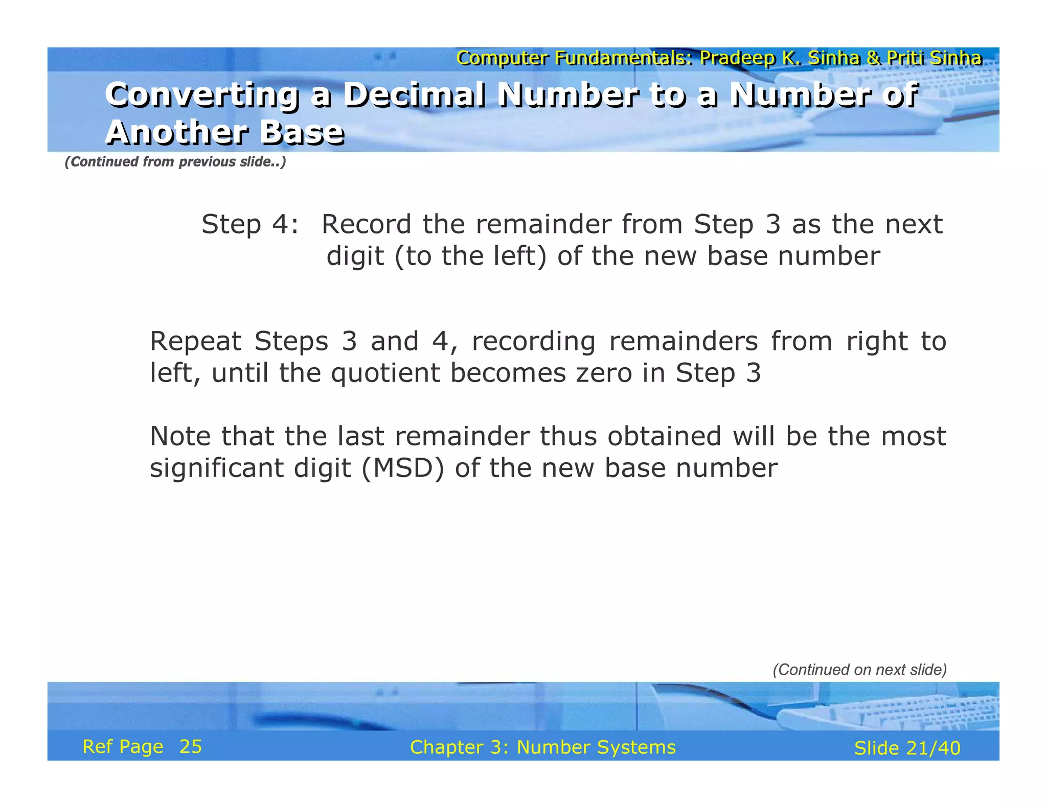 Computer Fundamentals: Pradeep K. Sinha & Priti Sinha
Computer Fundamentals: Pradeep K. Sinha & Priti Sinha
Slide 21/40
Chapter 3: Number Systems
Ref Page
Step 4: Record the remainder from Step 3 as the next
digit (to the left) of the new base number
Repeat Steps 3 and 4, recording remainders from right to
left, until the quotient becomes zero in Step 3
Note that the last remainder thus obtained will be the most
significant digit (MSD) of the new base number
Converting a Decimal Number to a Number of
Another Base
Converting a Decimal Number to a Number of
Another Base
(Continued from previous slide..)
(Continued on next slide)
25
 