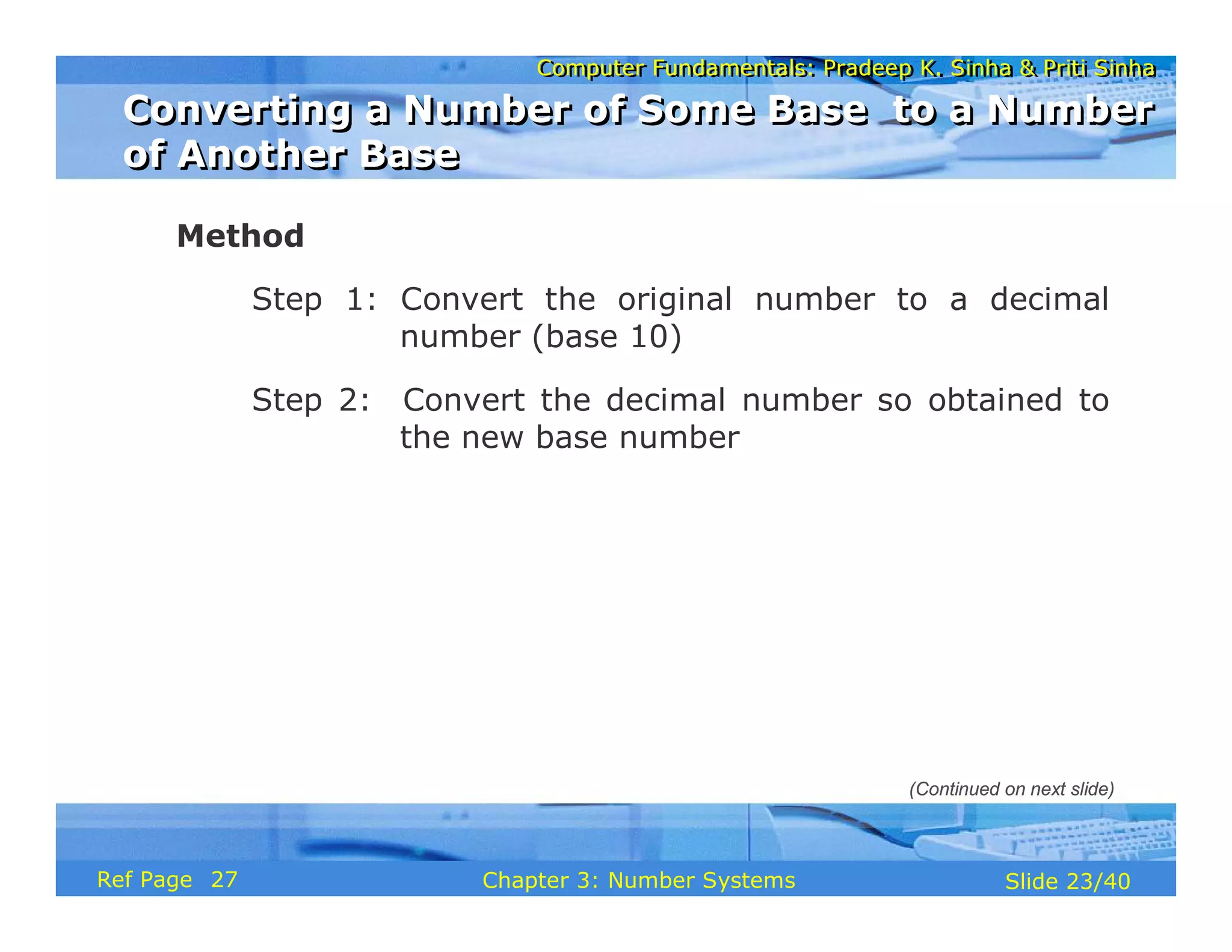 Computer Fundamentals: Pradeep K. Sinha & Priti Sinha
Computer Fundamentals: Pradeep K. Sinha & Priti Sinha
Slide 23/40
Chapter 3: Number Systems
Ref Page
Method
Step 1: Convert the original number to a decimal
number (base 10)
Step 2: Convert the decimal number so obtained to
the new base number
Converting a Number of Some Base to a Number
of Another Base
Converting a Number of Some Base to a Number
of Another Base
(Continued on next slide)
27
 