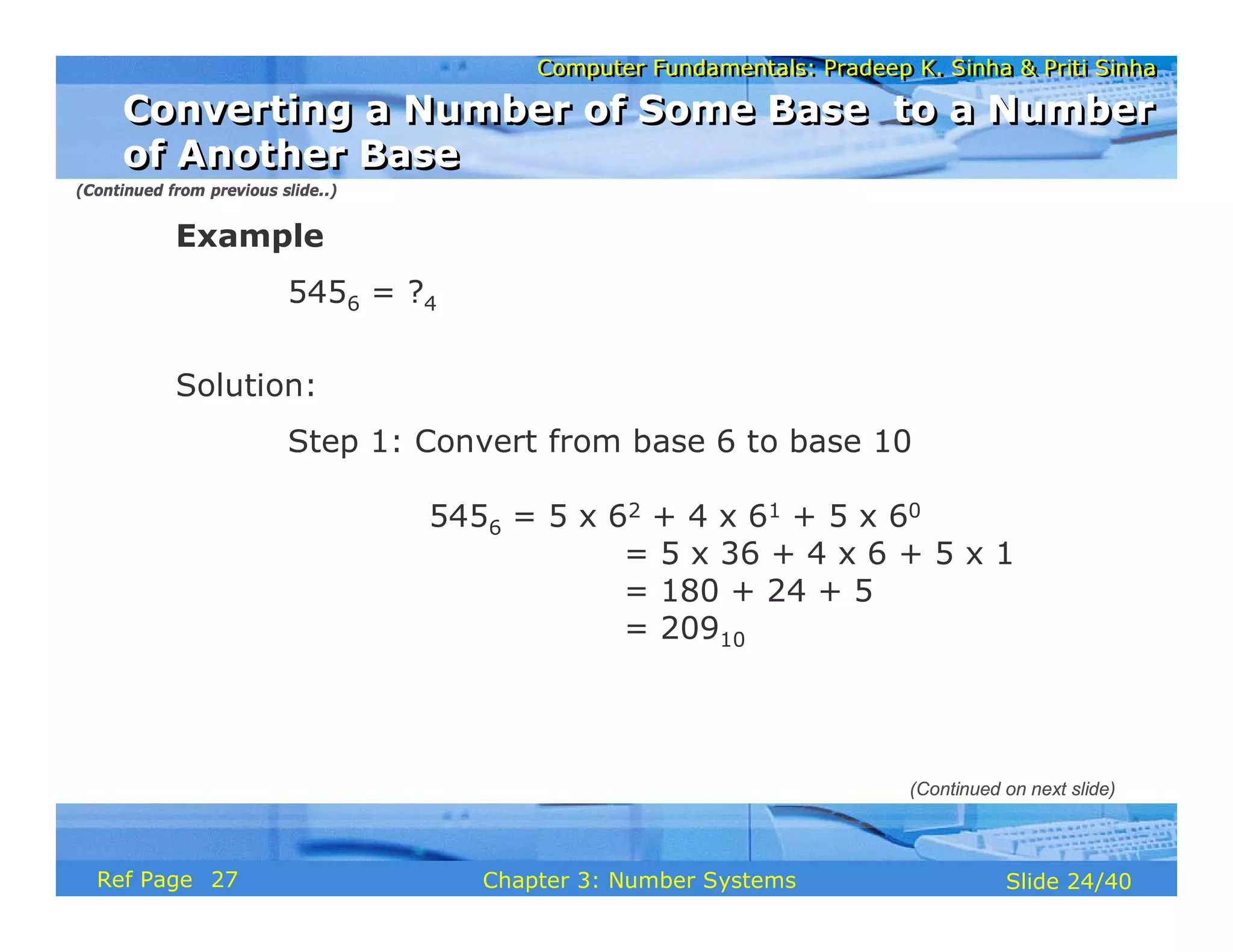 Computer Fundamentals: Pradeep K. Sinha & Priti Sinha
Computer Fundamentals: Pradeep K. Sinha & Priti Sinha
Slide 24/40
Chapter 3: Number Systems
Ref Page
Example
5456 = ?4
Solution:
Step 1: Convert from base 6 to base 10
5456 = 5 x 62 + 4 x 61 + 5 x 60
= 5 x 36 + 4 x 6 + 5 x 1
= 180 + 24 + 5
= 20910
(Continued from previous slide..)
(Continued on next slide)
Converting a Number of Some Base to a Number
of Another Base
Converting a Number of Some Base to a Number
of Another Base
27
 