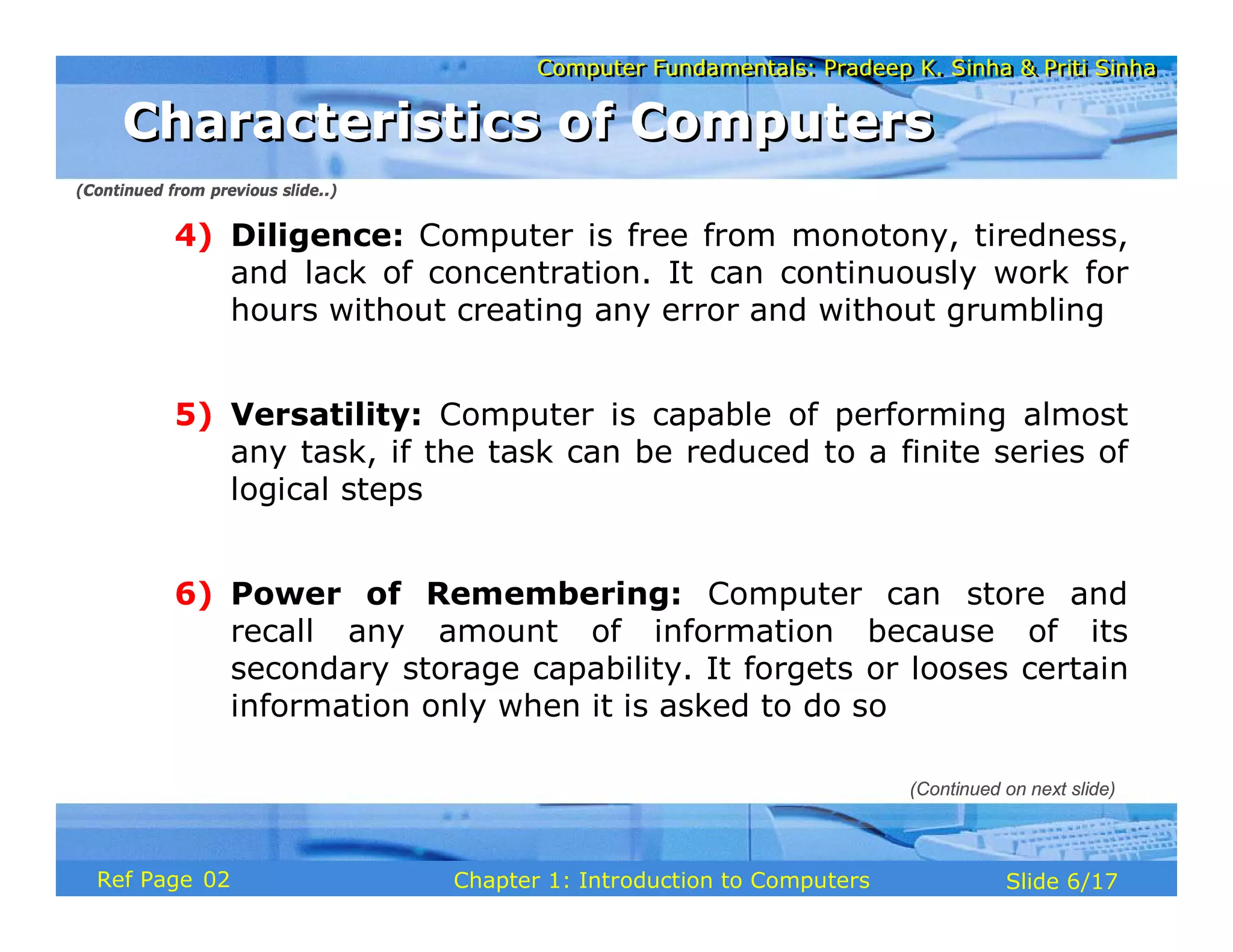 Computer Fundamentals: Pradeep K. Sinha & Priti Sinha
Computer Fundamentals: Pradeep K. Sinha & Priti Sinha
Slide 6/17
Chapter 1: Introduction to Computers
Ref Page
4) Diligence: Computer is free from monotony, tiredness,
and lack of concentration. It can continuously work for
hours without creating any error and without grumbling
5) Versatility: Computer is capable of performing almost
any task, if the task can be reduced to a finite series of
logical steps
6) Power of Remembering: Computer can store and
recall any amount of information because of its
secondary storage capability. It forgets or looses certain
information only when it is asked to do so
(Continued from previous slide..)
Characteristics of Computers
Characteristics of Computers
(Continued on next slide)
02
 