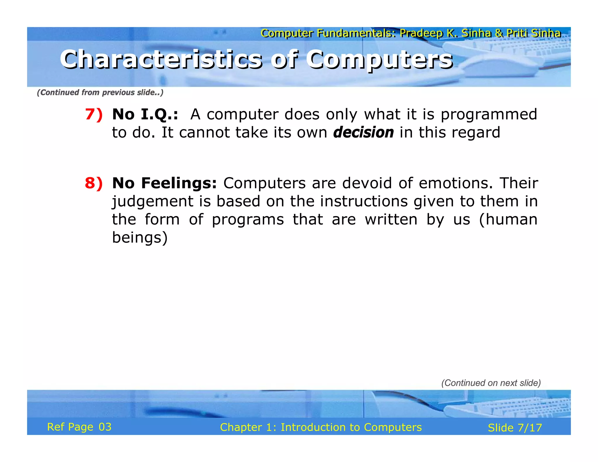 Computer Fundamentals: Pradeep K. Sinha & Priti Sinha
Computer Fundamentals: Pradeep K. Sinha & Priti Sinha
Slide 7/17
Chapter 1: Introduction to Computers
Ref Page
7) No I.Q.: A computer does only what it is programmed
to do. It cannot take its own decision in this regard
8) No Feelings: Computers are devoid of emotions. Their
judgement is based on the instructions given to them in
the form of programs that are written by us (human
beings)
(Continued from previous slide..)
(Continued on next slide)
Characteristics of Computers
Characteristics of Computers
03
 