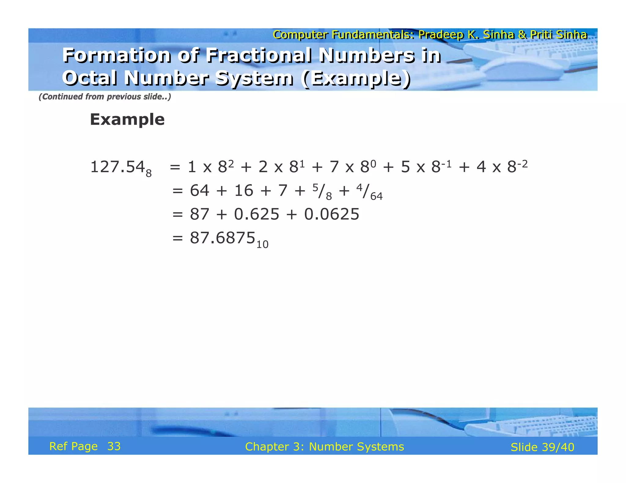 Computer Fundamentals: Pradeep K. Sinha & Priti Sinha
Computer Fundamentals: Pradeep K. Sinha & Priti Sinha
Slide 39/40
Chapter 3: Number Systems
Ref Page
Example
127.548 = 1 x 82 + 2 x 81 + 7 x 80 + 5 x 8-1 + 4 x 8-2
= 64 + 16 + 7 + 5/8 + 4/64
= 87 + 0.625 + 0.0625
= 87.687510
(Continued from previous slide..)
Formation of Fractional Numbers in
Octal Number System (Example)
Formation of Fractional Numbers in
Octal Number System (Example)
33
 