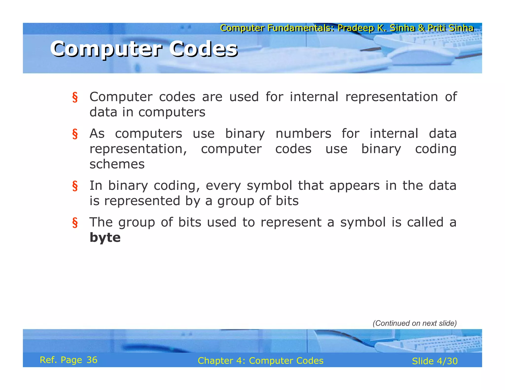 Computer Fundamentals: Pradeep K. Sinha & Priti Sinha
Computer Fundamentals: Pradeep K. Sinha & Priti Sinha
Slide 4/30
Chapter 4: Computer Codes
Ref. Page
§ Computer codes are used for internal representation of
data in computers
§ As computers use binary numbers for internal data
representation, computer codes use binary coding
schemes
§ In binary coding, every symbol that appears in the data
is represented by a group of bits
§ The group of bits used to represent a symbol is called a
byte
Computer Codes
Computer Codes
(Continued on next slide)
36
 