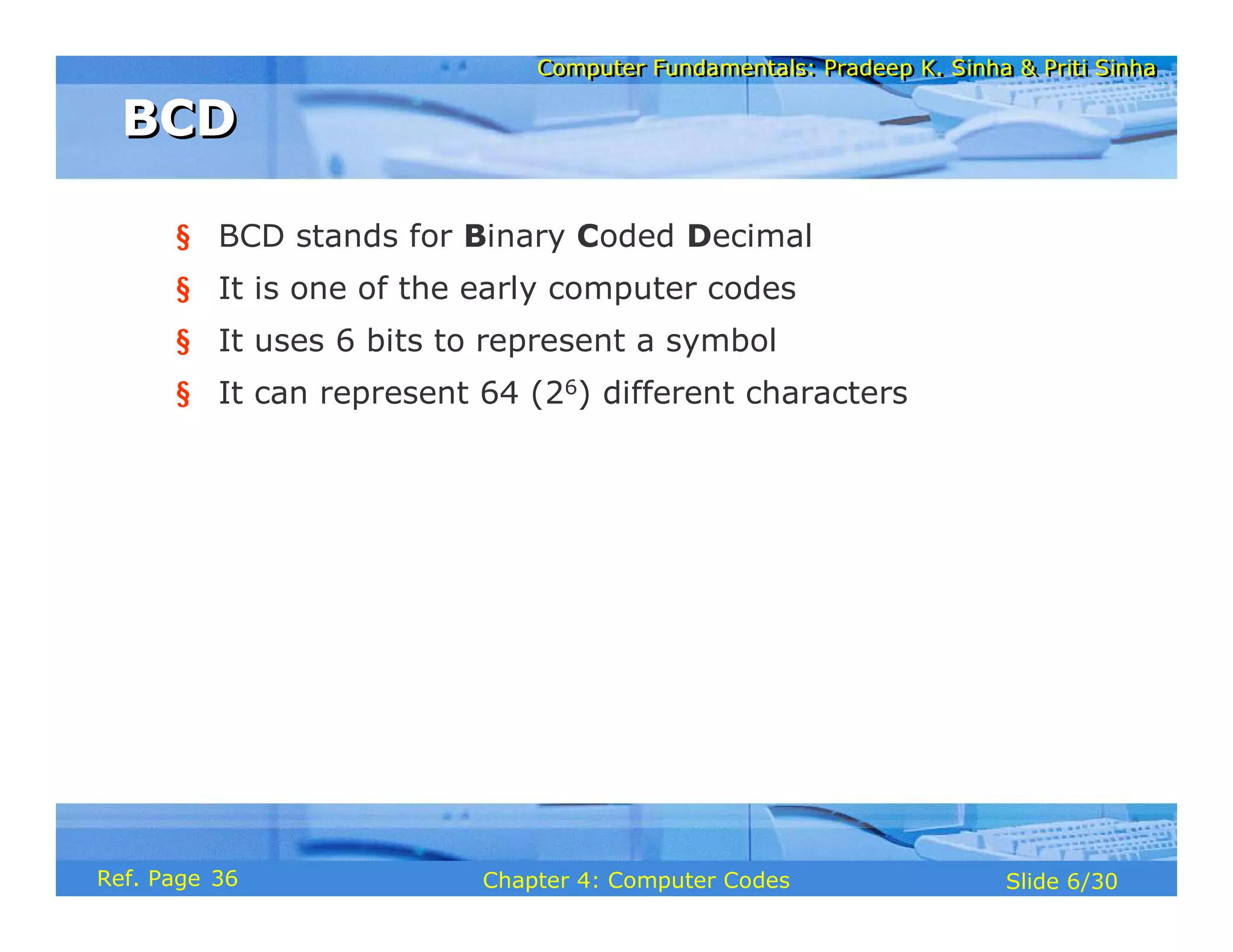 Computer Fundamentals: Pradeep K. Sinha & Priti Sinha
Computer Fundamentals: Pradeep K. Sinha & Priti Sinha
Slide 6/30
Chapter 4: Computer Codes
Ref. Page
§ BCD stands for Binary Coded Decimal
§ It is one of the early computer codes
§ It uses 6 bits to represent a symbol
§ It can represent 64 (26) different characters
BCD
BCD
36
 