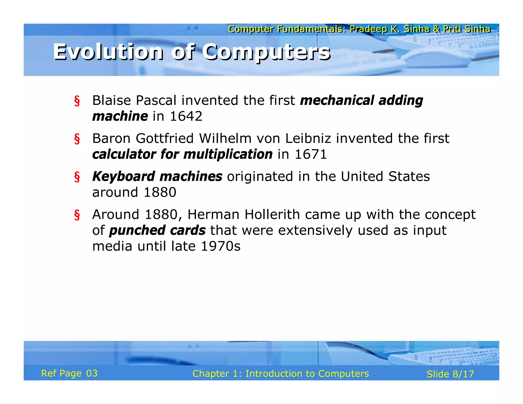 Computer Fundamentals: Pradeep K. Sinha & Priti Sinha
Computer Fundamentals: Pradeep K. Sinha & Priti Sinha
Slide 8/17
Chapter 1: Introduction to Computers
Ref Page
Evolution of Computers
Evolution of Computers
§ Blaise Pascal invented the first mechanical adding
machine in 1642
§ Baron Gottfried Wilhelm von Leibniz invented the first
calculator for multiplication in 1671
§ Keyboard machines originated in the United States
around 1880
§ Around 1880, Herman Hollerith came up with the concept
of punched cards that were extensively used as input
media until late 1970s
03
 