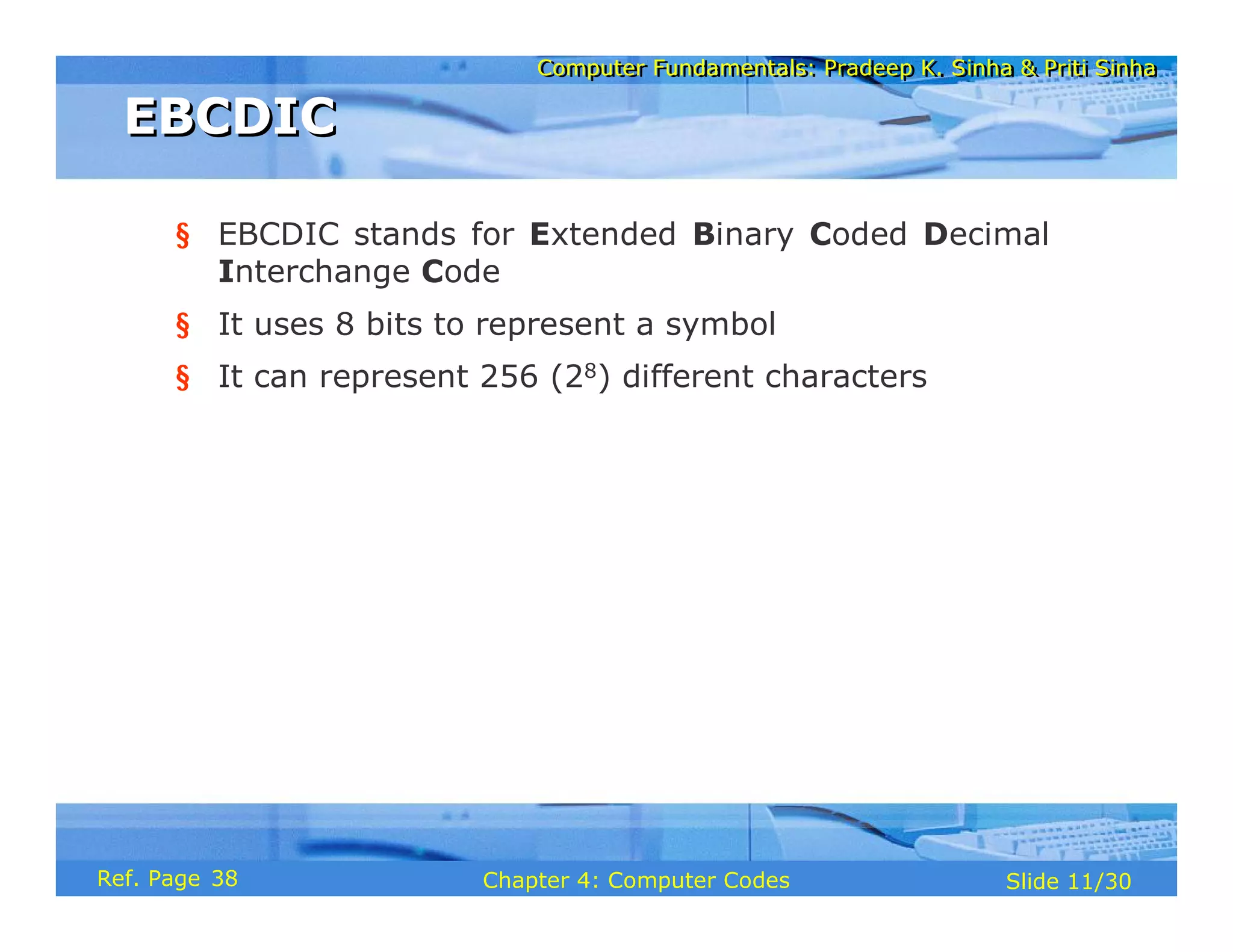 Computer Fundamentals: Pradeep K. Sinha & Priti Sinha
Computer Fundamentals: Pradeep K. Sinha & Priti Sinha
Slide 11/30
Chapter 4: Computer Codes
Ref. Page
§ EBCDIC stands for Extended Binary Coded Decimal
Interchange Code
§ It uses 8 bits to represent a symbol
§ It can represent 256 (28) different characters
EBCDIC
EBCDIC
38
 