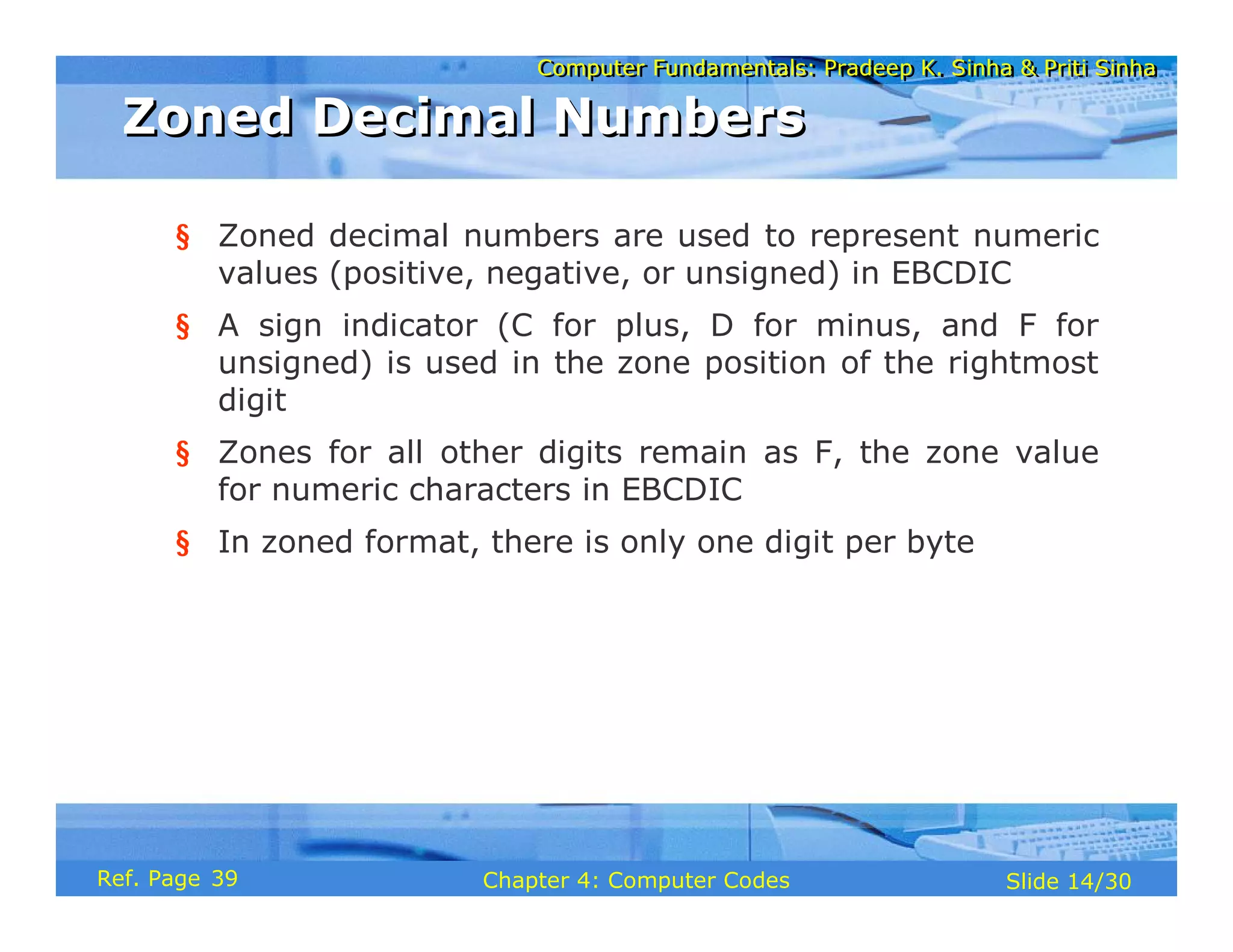 Computer Fundamentals: Pradeep K. Sinha & Priti Sinha
Computer Fundamentals: Pradeep K. Sinha & Priti Sinha
Slide 14/30
Chapter 4: Computer Codes
Ref. Page
§ Zoned decimal numbers are used to represent numeric
values (positive, negative, or unsigned) in EBCDIC
§ A sign indicator (C for plus, D for minus, and F for
unsigned) is used in the zone position of the rightmost
digit
§ Zones for all other digits remain as F, the zone value
for numeric characters in EBCDIC
§ In zoned format, there is only one digit per byte
Zoned Decimal Numbers
Zoned Decimal Numbers
39
 
